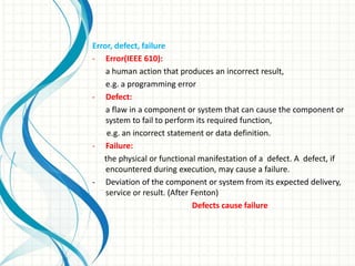 Error, defect, failure
- Error(IEEE 610):
a human action that produces an incorrect result,
e.g. a programming error
- Defect:
a flaw in a component or system that can cause the component or
system to fail to perform its required function,
e.g. an incorrect statement or data definition.
- Failure:
the physical or functional manifestation of a defect. A defect, if
encountered during execution, may cause a failure.
- Deviation of the component or system from its expected delivery,
service or result. (After Fenton)
Defects cause failure
 