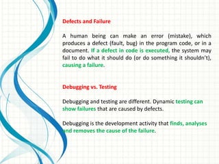 Defects and Failure
A human being can make an error (mistake), which
produces a defect (fault, bug) in the program code, or in a
document. If a defect in code is executed, the system may
fail to do what it should do (or do something it shouldn’t),
causing a failure.
Debugging vs. Testing
Debugging and testing are different. Dynamic testing can
show failures that are caused by defects.
Debugging is the development activity that finds, analyses
and removes the cause of the failure.
 