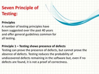 Seven Principle of
Testing:
Principles
A number of testing principles have
been suggested over the past 40 years
and offer general guidelines common for
all testing.
Principle 1 – Testing shows presence of defects
Testing can prove the presence of defects, but cannot prove the
absence of defects. Testing reduces the probability of
undiscovered defects remaining in the software but, even if no
defects are found, it is not a proof of correctness.
 