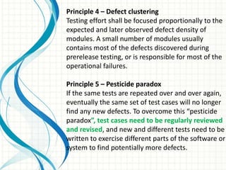 Principle 4 – Defect clustering
Testing effort shall be focused proportionally to the
expected and later observed defect density of
modules. A small number of modules usually
contains most of the defects discovered during
prerelease testing, or is responsible for most of the
operational failures.
Principle 5 – Pesticide paradox
If the same tests are repeated over and over again,
eventually the same set of test cases will no longer
find any new defects. To overcome this “pesticide
paradox”, test cases need to be regularly reviewed
and revised, and new and different tests need to be
written to exercise different parts of the software or
system to find potentially more defects.
 