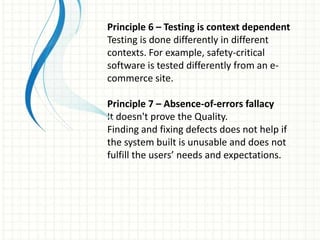 Principle 6 – Testing is context dependent
Testing is done differently in different
contexts. For example, safety-critical
software is tested differently from an e-
commerce site.
Principle 7 – Absence-of-errors fallacy
It doesn't prove the Quality.
Finding and fixing defects does not help if
the system built is unusable and does not
fulfill the users’ needs and expectations.
 