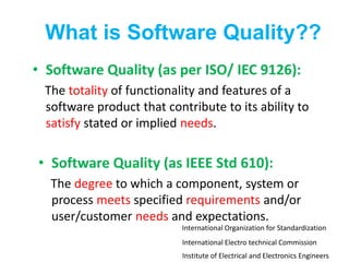 What is Software Quality??
• Software Quality (as per ISO/ IEC 9126):
The totality of functionality and features of a
software product that contribute to its ability to
satisfy stated or implied needs.
• Software Quality (as IEEE Std 610):
The degree to which a component, system or
process meets specified requirements and/or
user/customer needs and expectations.
Institute of Electrical and Electronics Engineers
International Electro technical Commission
International Organization for Standardization
 