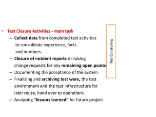• Test Closure Activities - main task
– Collect data from completed test activities
to consolidate experience, facts
and numbers.
– Closure of incident reports or raising
change requests for any remaining open points
– Documenting the acceptance of the system
– Finalizing and archiving test ware, the test
environment and the test infrastructure for
later reuse, hand over to operations.
– Analyzing “lessons learned” for future project
TestControlling
 
