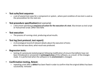 • Test suite/test sequence
– a set of several test cases for a component or system , where post condition of one test is used as
the precondition for the next one
• Test procedure specification(test scenario)
– a document specifying a sequence of action for the execution of a test. Also known as test script
or manual test script. (After IEEE 829)
• Test execution
– The process of running a test, producing actual results.
• Test log (test protocol, test report)
– A chronological record of relevant details about the execution of tests:
when the test was done, what result was produced.
• Regression tests:
– tasting of a previously tasted program following modification of ensure that defects have not
been introduced or uncovered in unchanged areas of the software, as a result of the changes
made. It is performed when the software or its environment is changed.
• Confirmation testing, Retest:
– repeating a test after a defect has been fixed in order to confirm that the original defect has been
successfully removed
 