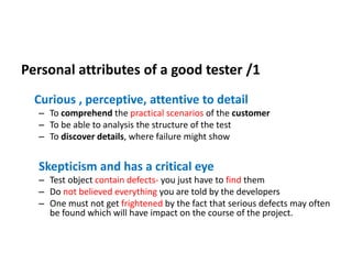 Personal attributes of a good tester /1
Curious , perceptive, attentive to detail
– To comprehend the practical scenarios of the customer
– To be able to analysis the structure of the test
– To discover details, where failure might show
Skepticism and has a critical eye
– Test object contain defects- you just have to find them
– Do not believed everything you are told by the developers
– One must not get frightened by the fact that serious defects may often
be found which will have impact on the course of the project.
 