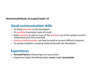 Personal attributes of a good tester /2
Good communication skills
– To bring bad news to the developers
– To overbear frustration state of minds
– Both technical as well as issue of the practical use of the system must be
understood and communicated
– Positive communication can help to avoid or to ease difficult situations.
– To quickly establish a working relationship with the developers
Experiences
– Personal factors influencing error occurrence
– Experience helps identifying where errors might accumulate
 