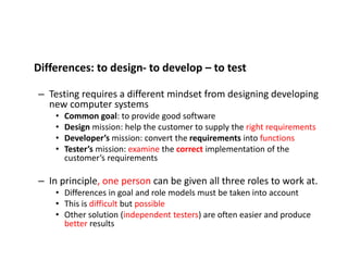 Differences: to design- to develop – to test
– Testing requires a different mindset from designing developing
new computer systems
• Common goal: to provide good software
• Design mission: help the customer to supply the right requirements
• Developer’s mission: convert the requirements into functions
• Tester’s mission: examine the correct implementation of the
customer’s requirements
– In principle, one person can be given all three roles to work at.
• Differences in goal and role models must be taken into account
• This is difficult but possible
• Other solution (independent testers) are often easier and produce
better results
 