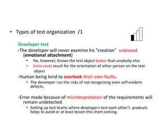 • Types of test organization /1
Developer test
-The developer will never examine his ”creation” unbiased
(emotional attachment)
• He, however, knows the test object better than anybody else
• Extra costs result for the orientation of other person on the test
object
-Human being tend to overlook their own faults.
• The developer run the risks of not recognizing even self-evident
defects.
-Error made because of misinterpretation of the requirements will
remain undetected.
• Setting up test teams where developers test each other’s products
helps to avoid or at least lessen this short coming.
 