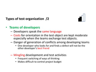 Types of test organization /2
• Teams of developers
– Developers speak the same language
– Costs for orientation in the test object are kept moderate
especially when the teams exchange test objects.
– Danger of generation of conflicts among developing teams
• One developer who looks for and finds a defect will not be the
other developer’s best friend
– Mingling development and test activities
• Frequent switching of ways of thinking
• Makes difficult to control project budget
 