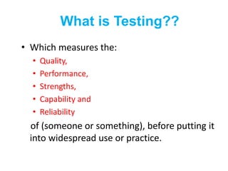 What is Testing??
• Which measures the:
• Quality,
• Performance,
• Strengths,
• Capability and
• Reliability
of (someone or something), before putting it
into widespread use or practice.
 