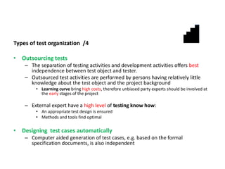 Types of test organization /4
• Outsourcing tests
– The separation of testing activities and development activities offers best
independence between test object and tester.
– Outsourced test activities are performed by persons having relatively little
knowledge about the test object and the project background
• Learning curve bring high costs, therefore unbiased party experts should be involved at
the early stages of the project
– External expert have a high level of testing know how:
• An appropriate test design is ensured
• Methods and tools find optimal
• Designing test cases automatically
– Computer aided generation of test cases, e.g. based on the formal
specification documents, is also independent
 