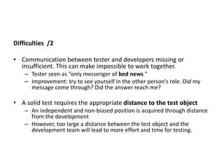 Difficulties /2
• Communication between tester and developers missing or
insufficient. This can make impossible to work together.
– Tester seen as “only messenger of bed news ”
– Improvement: try to see yourself in the other person’s role. Did my
message come through? Did the answer reach me?
• A solid test requires the appropriate distance to the test object
– An independent and non-biased position is acquired through distance
from the development
– However, too large a distance between the test object and the
development team will lead to more effort and time for testing.
 