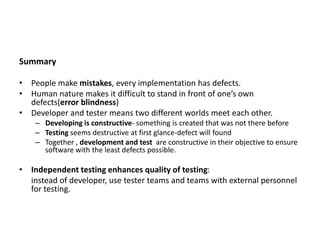 Summary
• People make mistakes, every implementation has defects.
• Human nature makes it difficult to stand in front of one’s own
defects(error blindness)
• Developer and tester means two different worlds meet each other.
– Developing is constructive- something is created that was not there before
– Testing seems destructive at first glance-defect will found
– Together , development and test are constructive in their objective to ensure
software with the least defects possible.
• Independent testing enhances quality of testing:
instead of developer, use tester teams and teams with external personnel
for testing.
 