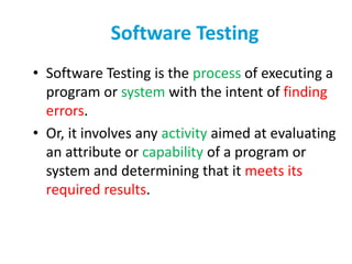 Software Testing
• Software Testing is the process of executing a
program or system with the intent of finding
errors.
• Or, it involves any activity aimed at evaluating
an attribute or capability of a program or
system and determining that it meets its
required results.
 