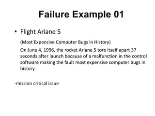 Failure Example 01
• Flight Ariane 5
(Most Expensive Computer Bugs in History)
On June 4, 1996, the rocket Ariane 5 tore itself apart 37
seconds after launch because of a malfunction in the control
software making the fault most expensive computer bugs in
history.
-mission critical issue
 