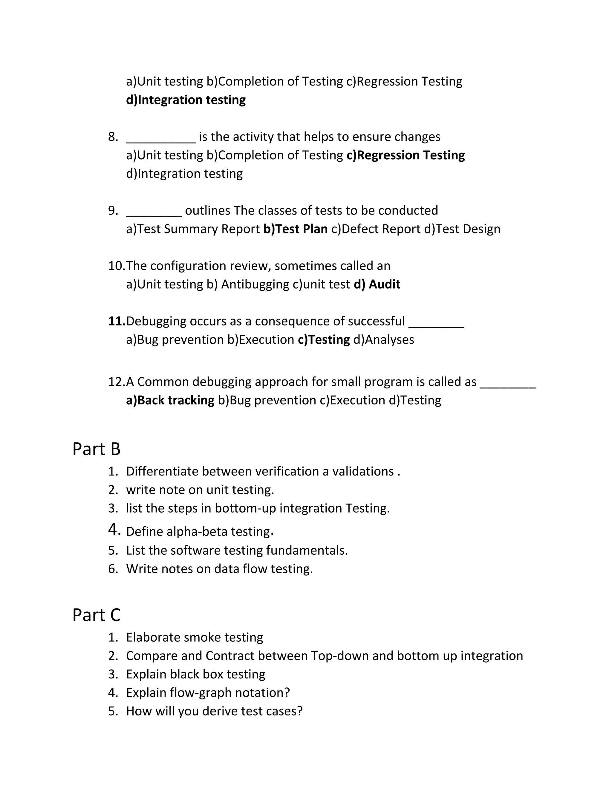 a)Unit testing b)Completion of Testing c)Regression Testing
d)Integration testing
8. __________ is the activity that helps to ensure changes
a)Unit testing b)Completion of Testing c)Regression Testing
d)Integration testing
9. ________ outlines The classes of tests to be conducted
a)Test Summary Report b)Test Plan c)Defect Report d)Test Design
10.The configuration review, sometimes called an
a)Unit testing b) Antibugging c)unit test d) Audit
11.Debugging occurs as a consequence of successful ________
a)Bug prevention b)Execution c)Testing d)Analyses
12.A Common debugging approach for small program is called as ________
a)Back tracking b)Bug prevention c)Execution d)Testing
Part B
1. Differentiate between verification a validations .
2. write note on unit testing.
3. list the steps in bottom-up integration Testing.
4. Define alpha-beta testing.
5. List the software testing fundamentals.
6. Write notes on data flow testing.
Part C
1. Elaborate smoke testing
2. Compare and Contract between Top-down and bottom up integration
3. Explain black box testing
4. Explain flow-graph notation?
5. How will you derive test cases?
 