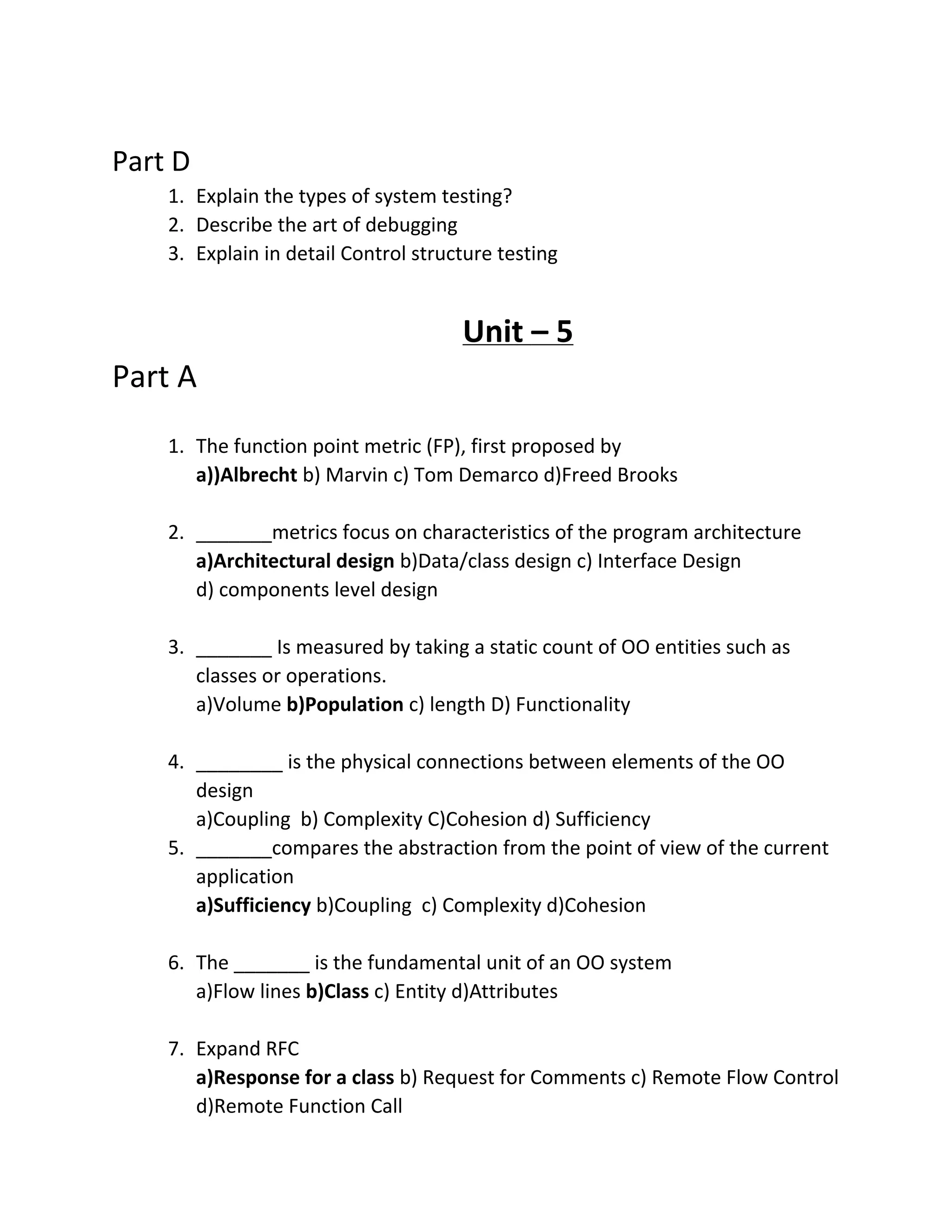 Part D
1. Explain the types of system testing?
2. Describe the art of debugging
3. Explain in detail Control structure testing
Unit – 5
Part A
1. The function point metric (FP), first proposed by
a))Albrecht b) Marvin c) Tom Demarco d)Freed Brooks
2. _______metrics focus on characteristics of the program architecture
a)Architectural design b)Data/class design c) Interface Design
d) components level design
3. _______ Is measured by taking a static count of OO entities such as
classes or operations.
a)Volume b)Population c) length D) Functionality
4. ________ is the physical connections between elements of the OO
design
a)Coupling b) Complexity C)Cohesion d) Sufficiency
5. _______compares the abstraction from the point of view of the current
application
a)Sufficiency b)Coupling c) Complexity d)Cohesion
6. The _______ is the fundamental unit of an OO system
a)Flow lines b)Class c) Entity d)Attributes
7. Expand RFC
a)Response for a class b) Request for Comments c) Remote Flow Control
d)Remote Function Call
 
