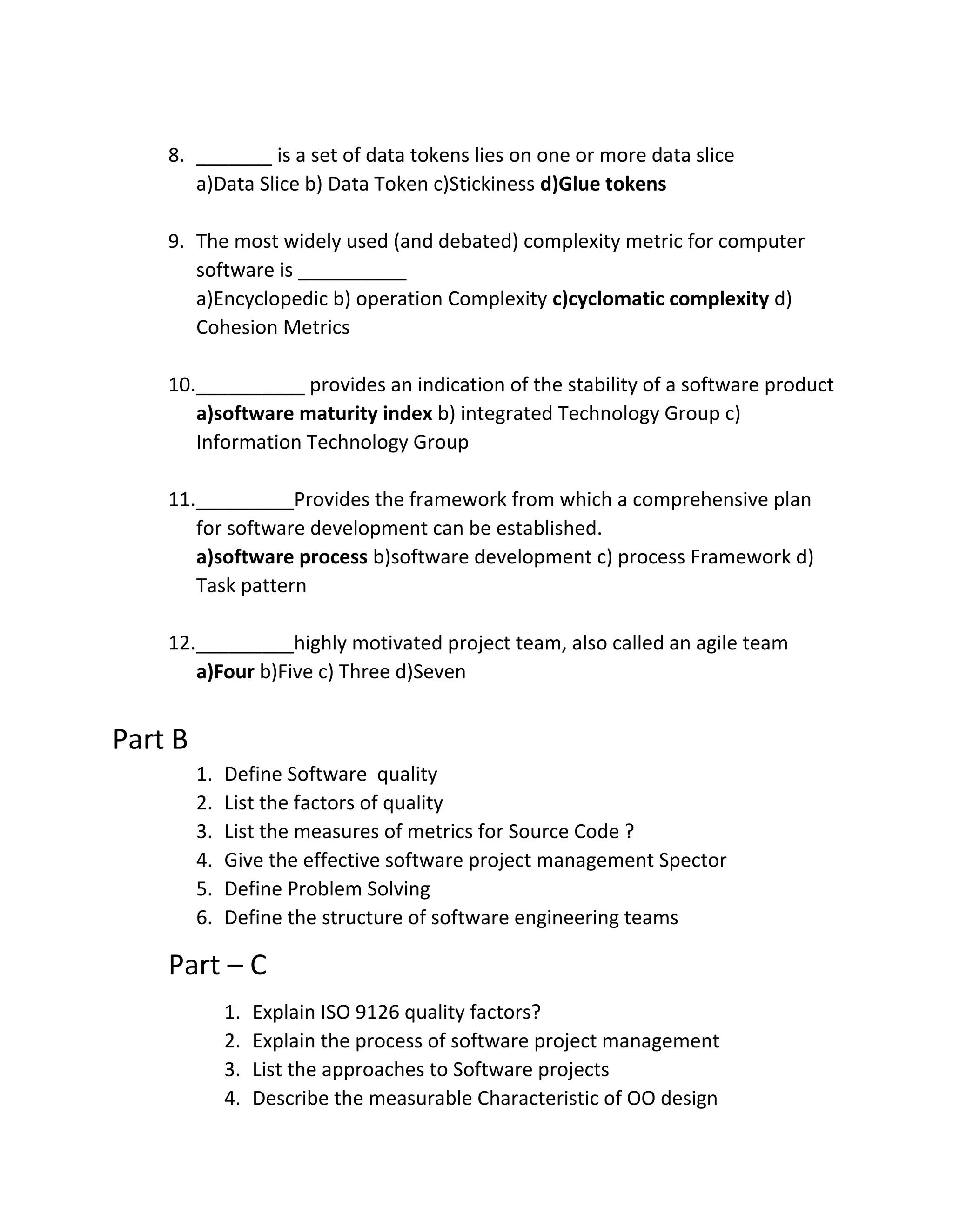 8. _______ is a set of data tokens lies on one or more data slice
a)Data Slice b) Data Token c)Stickiness d)Glue tokens
9. The most widely used (and debated) complexity metric for computer
software is __________
a)Encyclopedic b) operation Complexity c)cyclomatic complexity d)
Cohesion Metrics
10.__________ provides an indication of the stability of a software product
a)software maturity index b) integrated Technology Group c)
Information Technology Group
11._________Provides the framework from which a comprehensive plan
for software development can be established.
a)software process b)software development c) process Framework d)
Task pattern
12._________highly motivated project team, also called an agile team
a)Four b)Five c) Three d)Seven
Part B
1. Define Software quality
2. List the factors of quality
3. List the measures of metrics for Source Code ?
4. Give the effective software project management Spector
5. Define Problem Solving
6. Define the structure of software engineering teams
Part – C
1. Explain ISO 9126 quality factors?
2. Explain the process of software project management
3. List the approaches to Software projects
4. Describe the measurable Characteristic of OO design
 