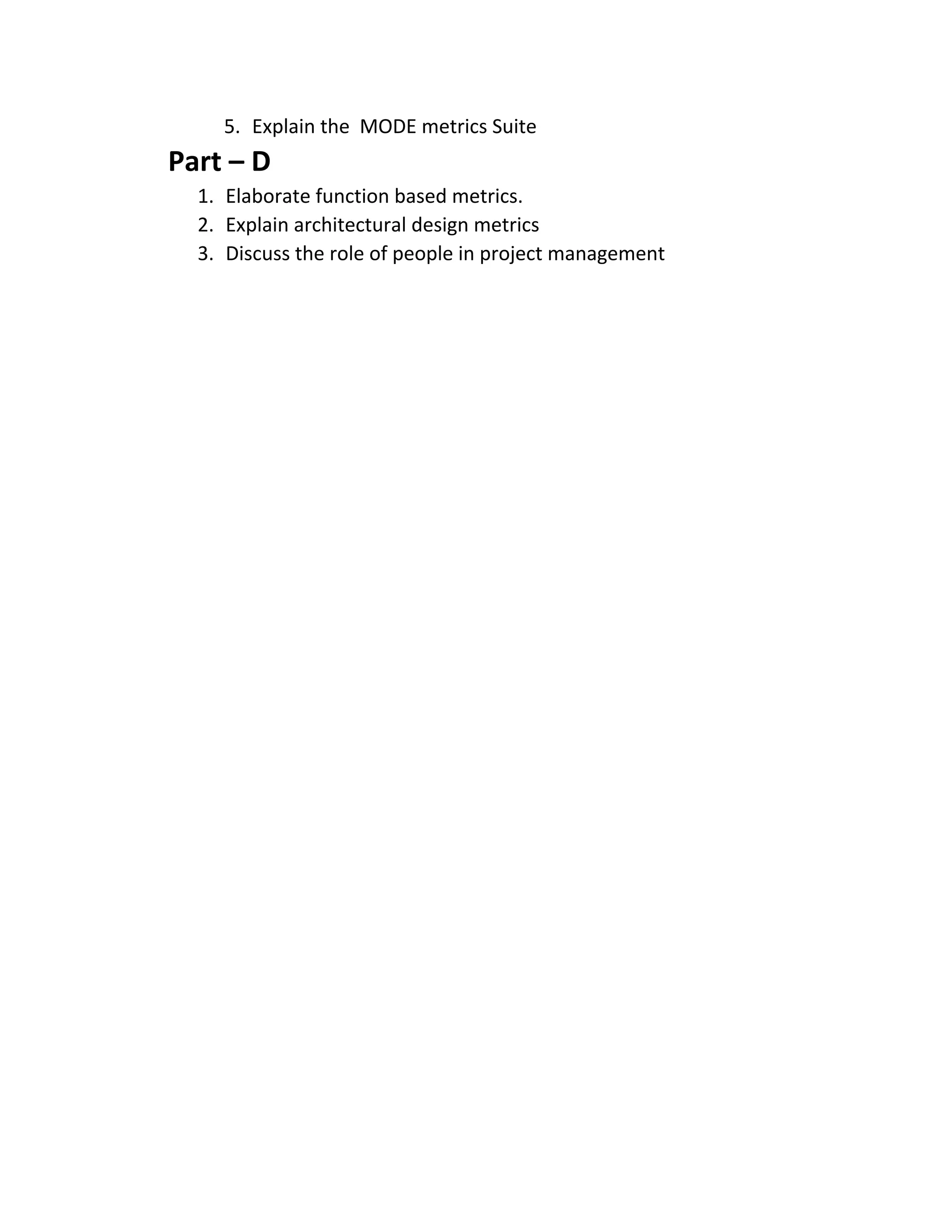 5. Explain the MODE metrics Suite
Part – D
1. Elaborate function based metrics.
2. Explain architectural design metrics
3. Discuss the role of people in project management
 