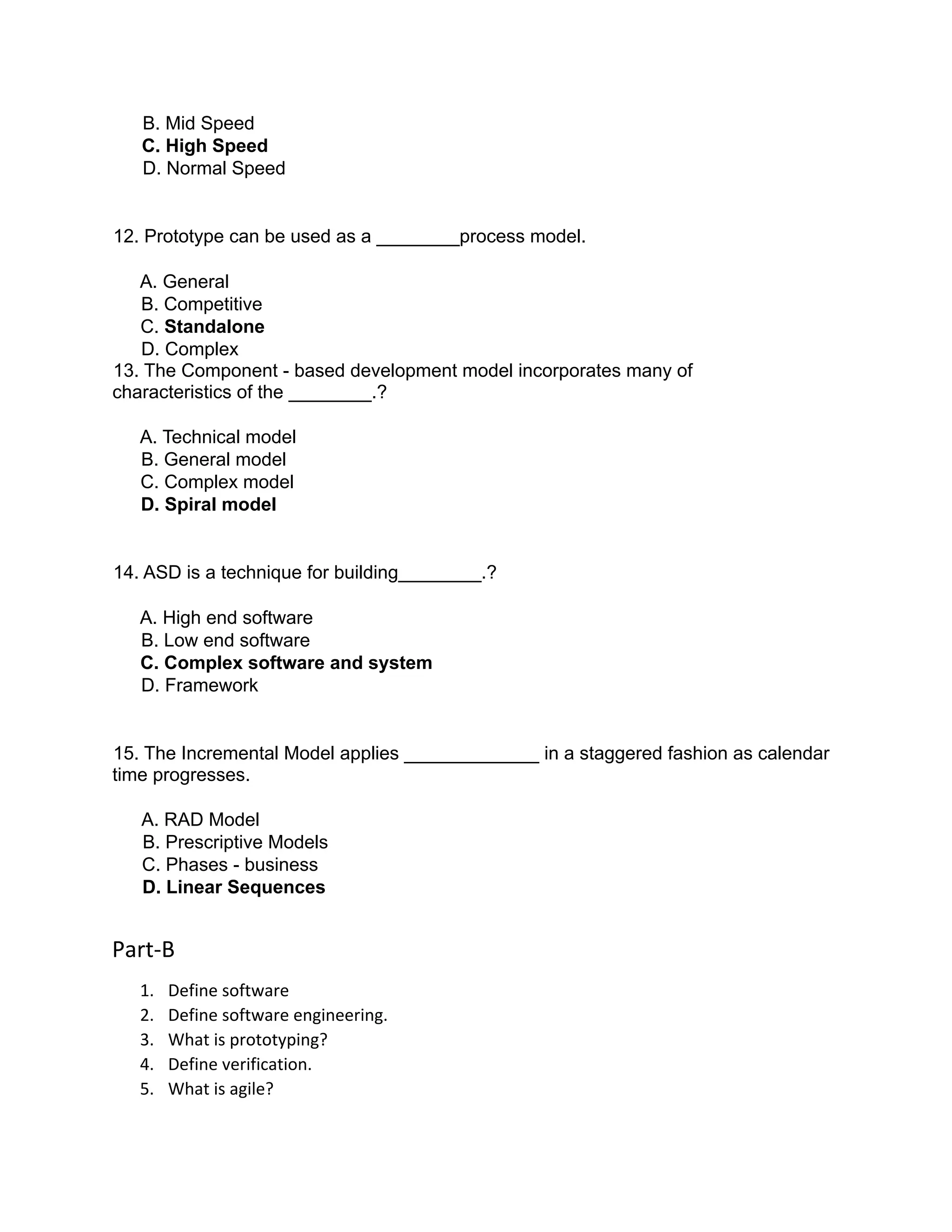 B. Mid Speed
C. High Speed
D. Normal Speed
12. Prototype can be used as a ________process model.
A. General
B. Competitive
C. Standalone
D. Complex
13. The Component - based development model incorporates many of
characteristics of the ________.?
A. Technical model
B. General model
C. Complex model
D. Spiral model
14. ASD is a technique for building________.?
A. High end software
B. Low end software
C. Complex software and system
D. Framework
15. The Incremental Model applies _____________ in a staggered fashion as calendar
time progresses.
A. RAD Model
B. Prescriptive Models
C. Phases - business
D. Linear Sequences
Part-B
1. Define software
2. Define software engineering.
3. What is prototyping?
4. Define verification.
5. What is agile?
 