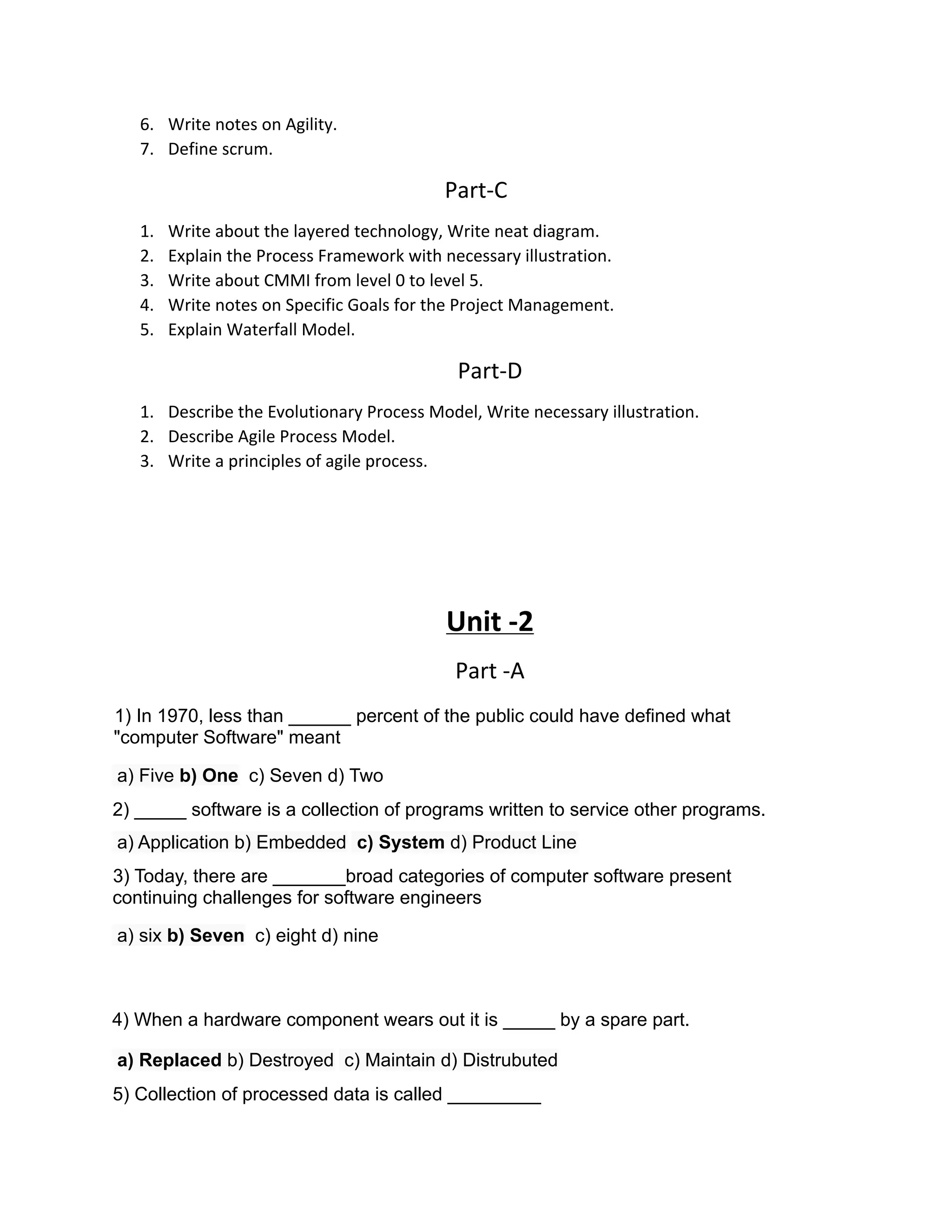 6. Write notes on Agility.
7. Define scrum.
Part-C
1. Write about the layered technology, Write neat diagram.
2. Explain the Process Framework with necessary illustration.
3. Write about CMMI from level 0 to level 5.
4. Write notes on Specific Goals for the Project Management.
5. Explain Waterfall Model.
Part-D
1. Describe the Evolutionary Process Model, Write necessary illustration.
2. Describe Agile Process Model.
3. Write a principles of agile process.
Unit -2
Part -A
1) In 1970, less than ______ percent of the public could have defined what
"computer Software" meant
a) Five b) One c) Seven d) Two
2) _____ software is a collection of programs written to service other programs.
a) Application b) Embedded c) System d) Product Line
3) Today, there are _______broad categories of computer software present
continuing challenges for software engineers
a) six b) Seven c) eight d) nine
4) When a hardware component wears out it is _____ by a spare part.
a) Replaced b) Destroyed c) Maintain d) Distrubuted
5) Collection of processed data is called _________
 