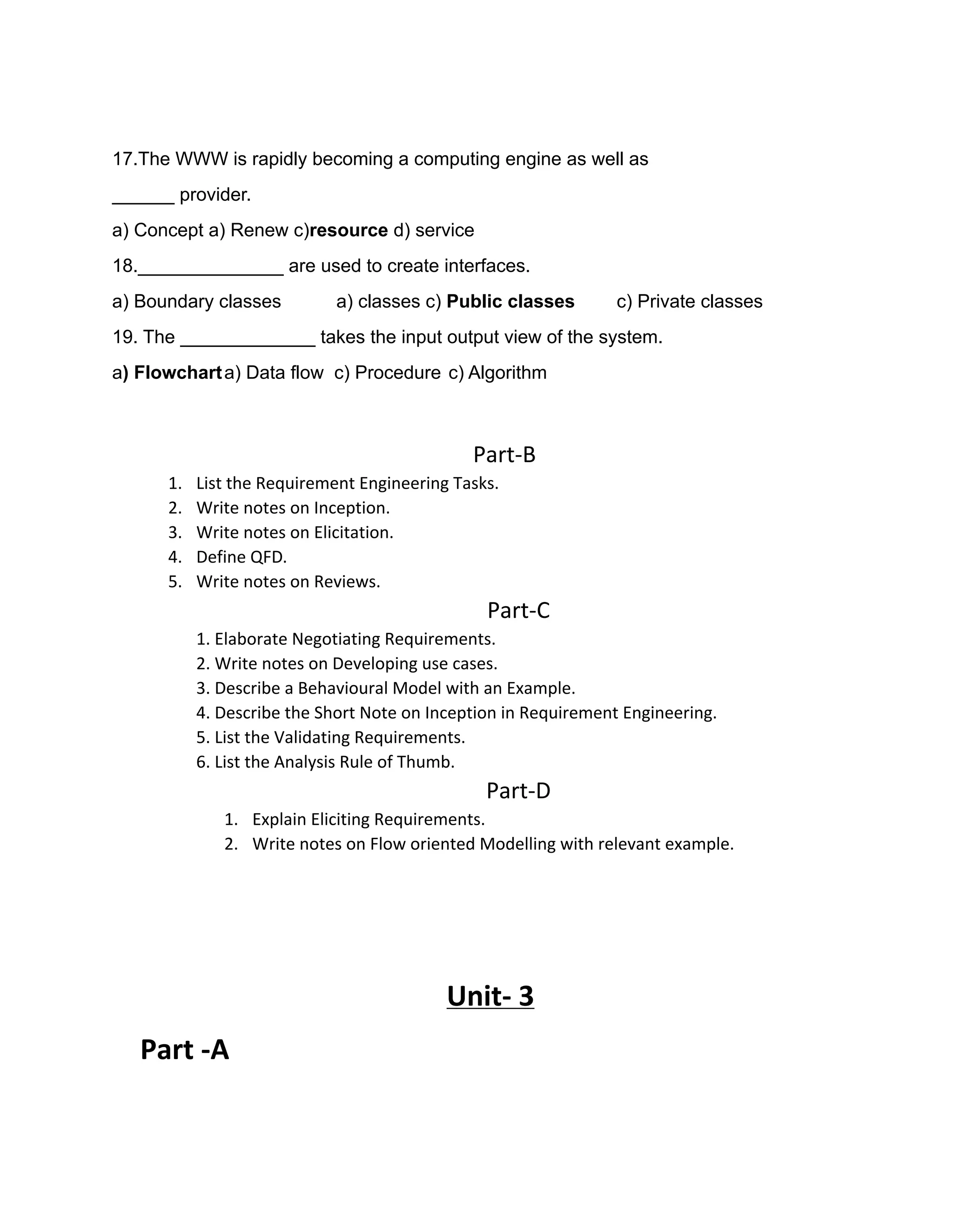 17.The WWW is rapidly becoming a computing engine as well as
______ provider.
a) Concept a) Renew c)resource d) service
18.______________ are used to create interfaces.
a) Boundary classes a) classes c) Public classes c) Private classes
19. The _____________ takes the input output view of the system.
a) Flowcharta) Data flow c) Procedure c) Algorithm
Part-B
1. List the Requirement Engineering Tasks.
2. Write notes on Inception.
3. Write notes on Elicitation.
4. Define QFD.
5. Write notes on Reviews.
Part-C
1. Elaborate Negotiating Requirements.
2. Write notes on Developing use cases.
3. Describe a Behavioural Model with an Example.
4. Describe the Short Note on Inception in Requirement Engineering.
5. List the Validating Requirements.
6. List the Analysis Rule of Thumb.
Part-D
1. Explain Eliciting Requirements.
2. Write notes on Flow oriented Modelling with relevant example.
Unit- 3
Part -A
 