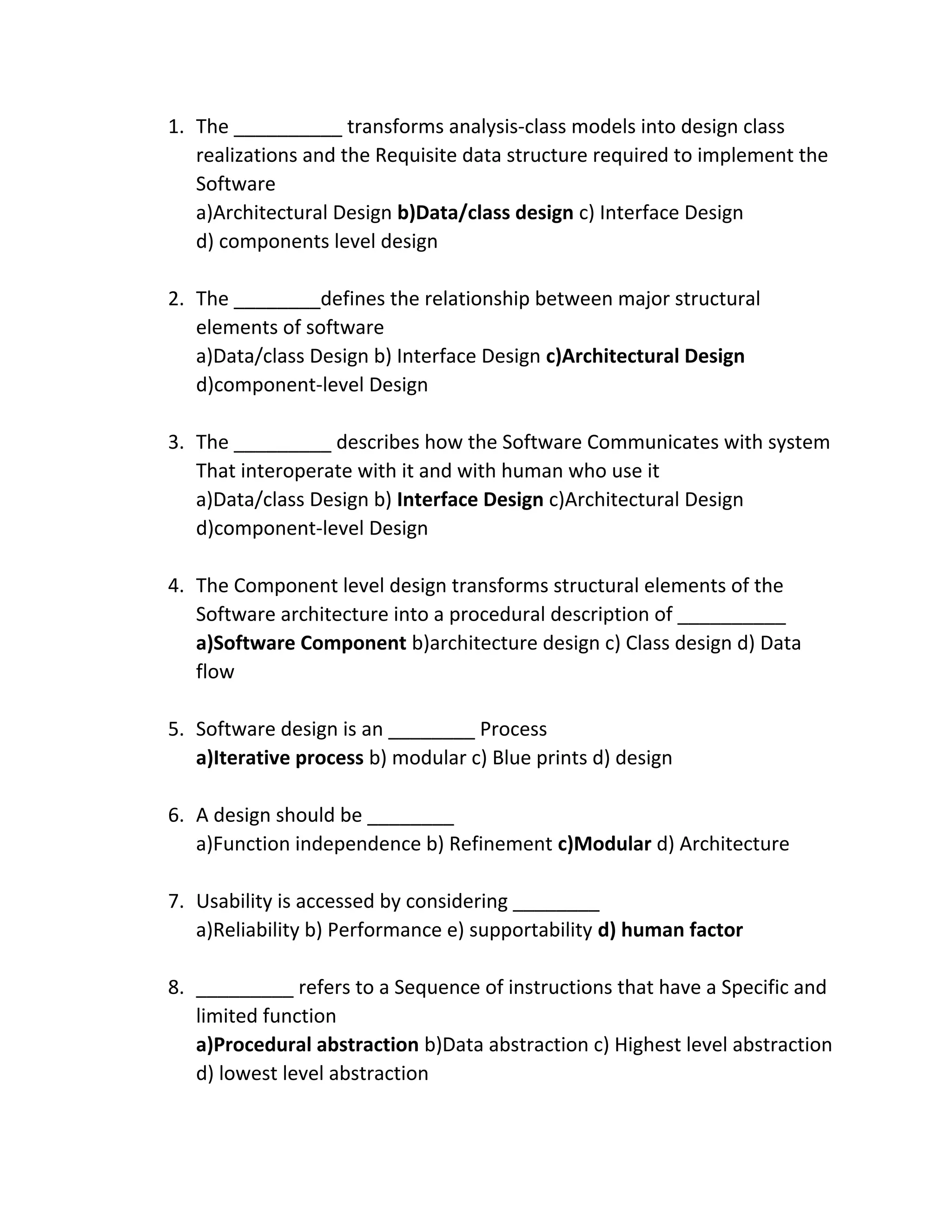 1. The __________ transforms analysis-class models into design class
realizations and the Requisite data structure required to implement the
Software
a)Architectural Design b)Data/class design c) Interface Design
d) components level design
2. The ________defines the relationship between major structural
elements of software
a)Data/class Design b) Interface Design c)Architectural Design
d)component-level Design
3. The _________ describes how the Software Communicates with system
That interoperate with it and with human who use it
a)Data/class Design b) Interface Design c)Architectural Design
d)component-level Design
4. The Component level design transforms structural elements of the
Software architecture into a procedural description of __________
a)Software Component b)architecture design c) Class design d) Data
flow
5. Software design is an ________ Process
a)Iterative process b) modular c) Blue prints d) design
6. A design should be ________
a)Function independence b) Refinement c)Modular d) Architecture
7. Usability is accessed by considering ________
a)Reliability b) Performance e) supportability d) human factor
8. _________ refers to a Sequence of instructions that have a Specific and
limited function
a)Procedural abstraction b)Data abstraction c) Highest level abstraction
d) lowest level abstraction
 
