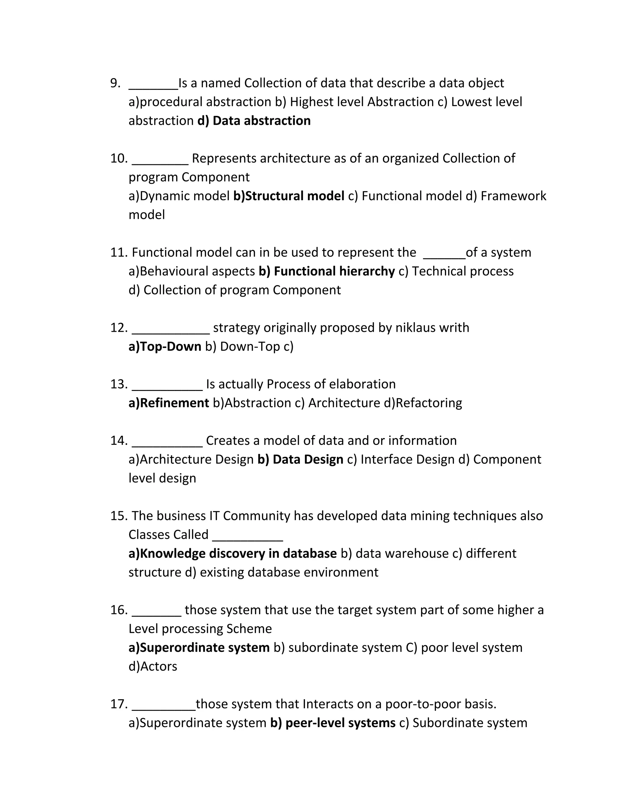 9. _______Is a named Collection of data that describe a data object
a)procedural abstraction b) Highest level Abstraction c) Lowest level
abstraction d) Data abstraction
10. ________ Represents architecture as of an organized Collection of
program Component
a)Dynamic model b)Structural model c) Functional model d) Framework
model
11. Functional model can in be used to represent the ______of a system
a)Behavioural aspects b) Functional hierarchy c) Technical process
d) Collection of program Component
12. ___________ strategy originally proposed by niklaus writh
a)Top-Down b) Down-Top c)
13. __________ Is actually Process of elaboration
a)Refinement b)Abstraction c) Architecture d)Refactoring
14. __________ Creates a model of data and or information
a)Architecture Design b) Data Design c) Interface Design d) Component
level design
15. The business IT Community has developed data mining techniques also
Classes Called __________
a)Knowledge discovery in database b) data warehouse c) different
structure d) existing database environment
16. _______ those system that use the target system part of some higher a
Level processing Scheme
a)Superordinate system b) subordinate system C) poor level system
d)Actors
17. _________those system that Interacts on a poor-to-poor basis.
a)Superordinate system b) peer-level systems c) Subordinate system
 