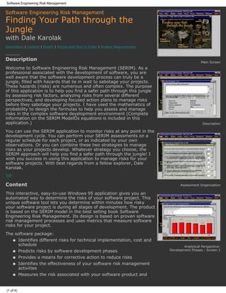 Software Engineering Risk Management

Software Engineering Risk Management
Finding Your Path through the
Jungle
with Dale Karolak
Description | Content | Expert | Pricing and How to Order | System Requirements

----------
Description                                                                                          Main Screen
Welcome to Software Engineering Risk Management (SERIM). As a
professional associated with the development of software, you are
well aware that the software development process can truly be a
jungle, filled with hazards that lie in wait to sabotage your projects.
These hazards (risks) are numerous and often complex. The purpose
of this application is to help you find a safer path through this jungle
by assessing risk factors, analyzing risks from several different
perspectives, and developing focused action plans to manage risks
before they sabotage your projects. I have used the mathematics of
probability to design the formulas to help you assess and manage
risks in the complex software development environment (Complete
information on the SERIM ModelÕs equations is included in this
application.)                                                                                         Description

You can use the SERIM application to monitor risks at any point in the
development cycle. You can perform your SERIM assessments on a
regular schedule for each project, or as indicated by your own
observations. Or you can combine these two strategies to manage
risks as your projects develop. Whatever strategy you choose, the
SERIM approach will help you find a safer path through the jungle! I
wish you success in using this application to manage risks for your
software projects. With best regards from a fellow explorer, Dale
Karolak.
TOP


Content                                                                                 Assessment Organization

This interactive, easy-to-use Windows 95 application gives you an
automated way to determine the risks of your software project. This
unique software tool lets you determine within minutes how risky
your software project is during all stages of development. The product
is based on the SERIM model in the best selling book Software
Engineering Risk Management. Its design is based on proven software
risk management processes and uses metrics that measure software
risks for your project.
The software package:
   q Identifies different risks for technical implementation, cost and
     schedule                                                                             Analytical Perspective:
      q    Predicts risks by software development phases                          Development Phases - Screen 1

      q    Provides a means for corrective action to reduce risks
      q    Identifies the effectiveness of your software risk management
           activities
      q    Measures the risk associated with your software product and


(1 of 4)
 