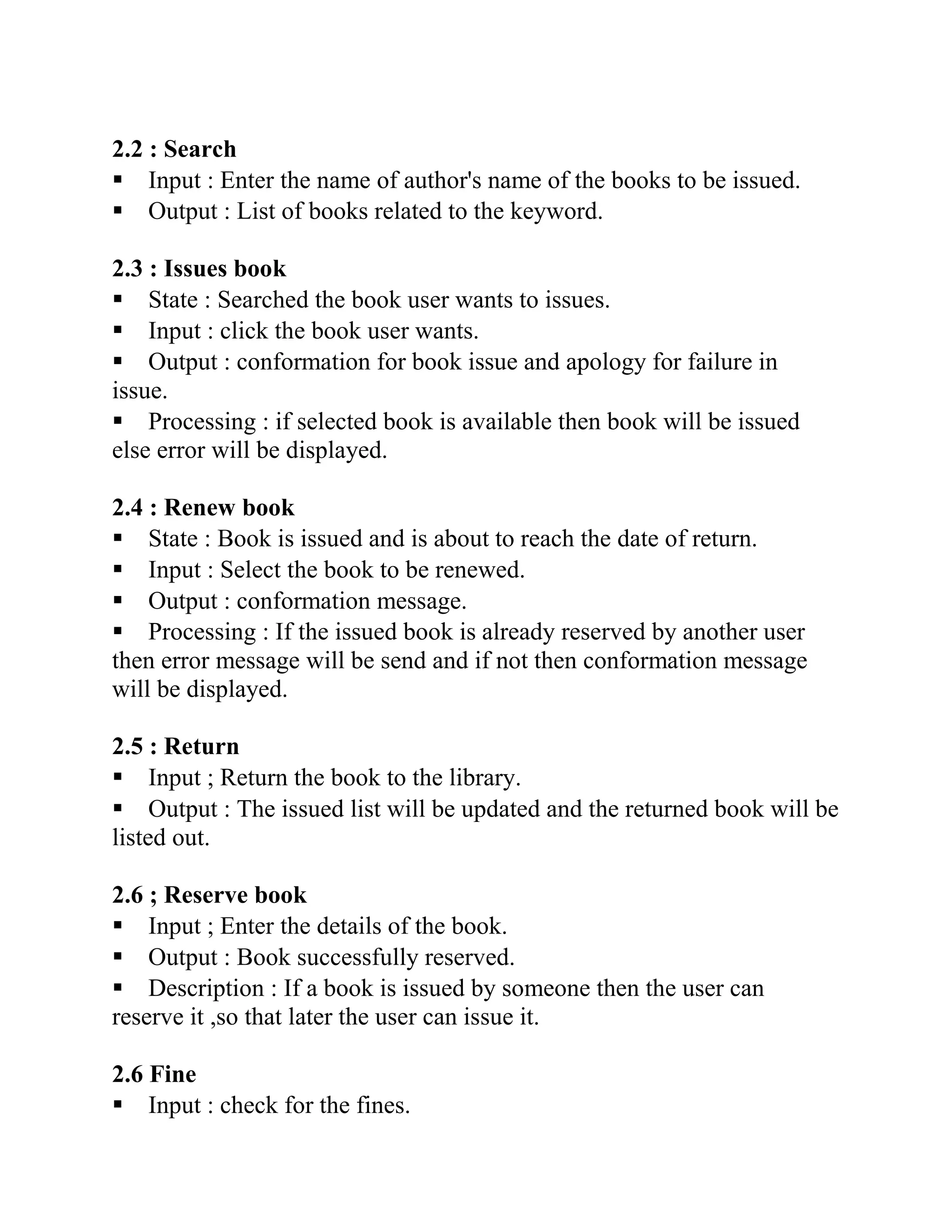 2.2 : Search
▪ Input : Enter the name of author's name of the books to be issued.
▪ Output : List of books related to the keyword.
2.3 : Issues book
▪ State : Searched the book user wants to issues.
▪ Input : click the book user wants.
▪ Output : conformation for book issue and apology for failure in
issue.
▪ Processing : if selected book is available then book will be issued
else error will be displayed.
2.4 : Renew book
▪ State : Book is issued and is about to reach the date of return.
▪ Input : Select the book to be renewed.
▪ Output : conformation message.
▪ Processing : If the issued book is already reserved by another user
then error message will be send and if not then conformation message
will be displayed.
2.5 : Return
▪ Input ; Return the book to the library.
▪ Output : The issued list will be updated and the returned book will be
listed out.
2.6 ; Reserve book
▪ Input ; Enter the details of the book.
▪ Output : Book successfully reserved.
▪ Description : If a book is issued by someone then the user can
reserve it ,so that later the user can issue it.
2.6 Fine
▪ Input : check for the fines.
 