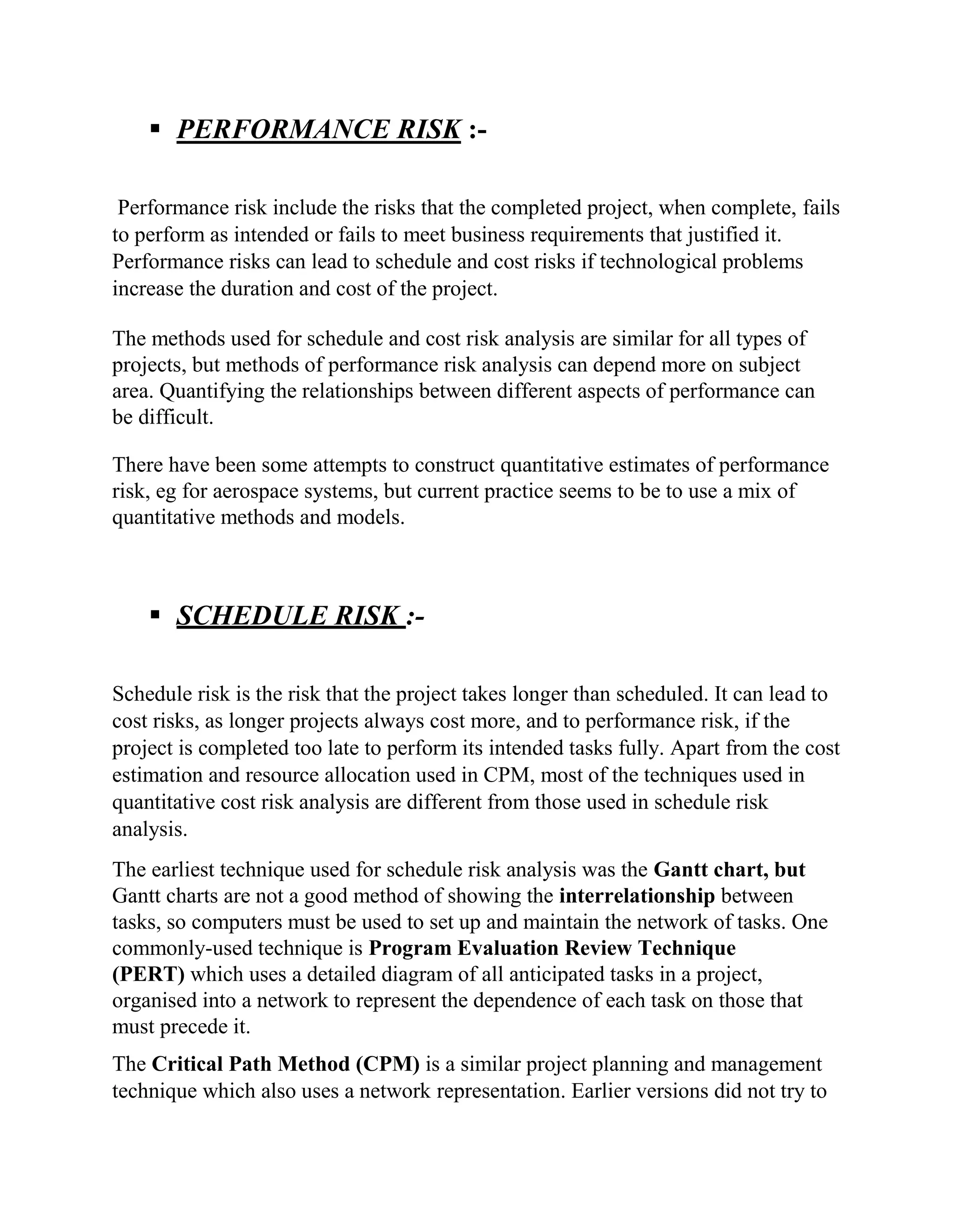 ▪ PERFORMANCE RISK :-
Performance risk include the risks that the completed project, when complete, fails
to perform as intended or fails to meet business requirements that justified it.
Performance risks can lead to schedule and cost risks if technological problems
increase the duration and cost of the project.
The methods used for schedule and cost risk analysis are similar for all types of
projects, but methods of performance risk analysis can depend more on subject
area. Quantifying the relationships between different aspects of performance can
be difficult.
There have been some attempts to construct quantitative estimates of performance
risk, eg for aerospace systems, but current practice seems to be to use a mix of
quantitative methods and models.
▪ SCHEDULE RISK :-
Schedule risk is the risk that the project takes longer than scheduled. It can lead to
cost risks, as longer projects always cost more, and to performance risk, if the
project is completed too late to perform its intended tasks fully. Apart from the cost
estimation and resource allocation used in CPM, most of the techniques used in
quantitative cost risk analysis are different from those used in schedule risk
analysis.
The earliest technique used for schedule risk analysis was the Gantt chart, but
Gantt charts are not a good method of showing the interrelationship between
tasks, so computers must be used to set up and maintain the network of tasks. One
commonly-used technique is Program Evaluation Review Technique
(PERT) which uses a detailed diagram of all anticipated tasks in a project,
organised into a network to represent the dependence of each task on those that
must precede it.
The Critical Path Method (CPM) is a similar project planning and management
technique which also uses a network representation. Earlier versions did not try to
 