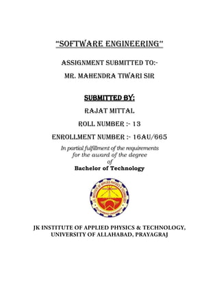 “Software engineering’’
Assignment submitted to:-
Mr. mahendra Tiwari sir
Submitted By:
Rajat Mittal
Roll Number :- 13
Enrollment Number :- 16AU/665
In partial fulfillment of the requirements
for the award of the degree
of
Bachelor of Technology
 