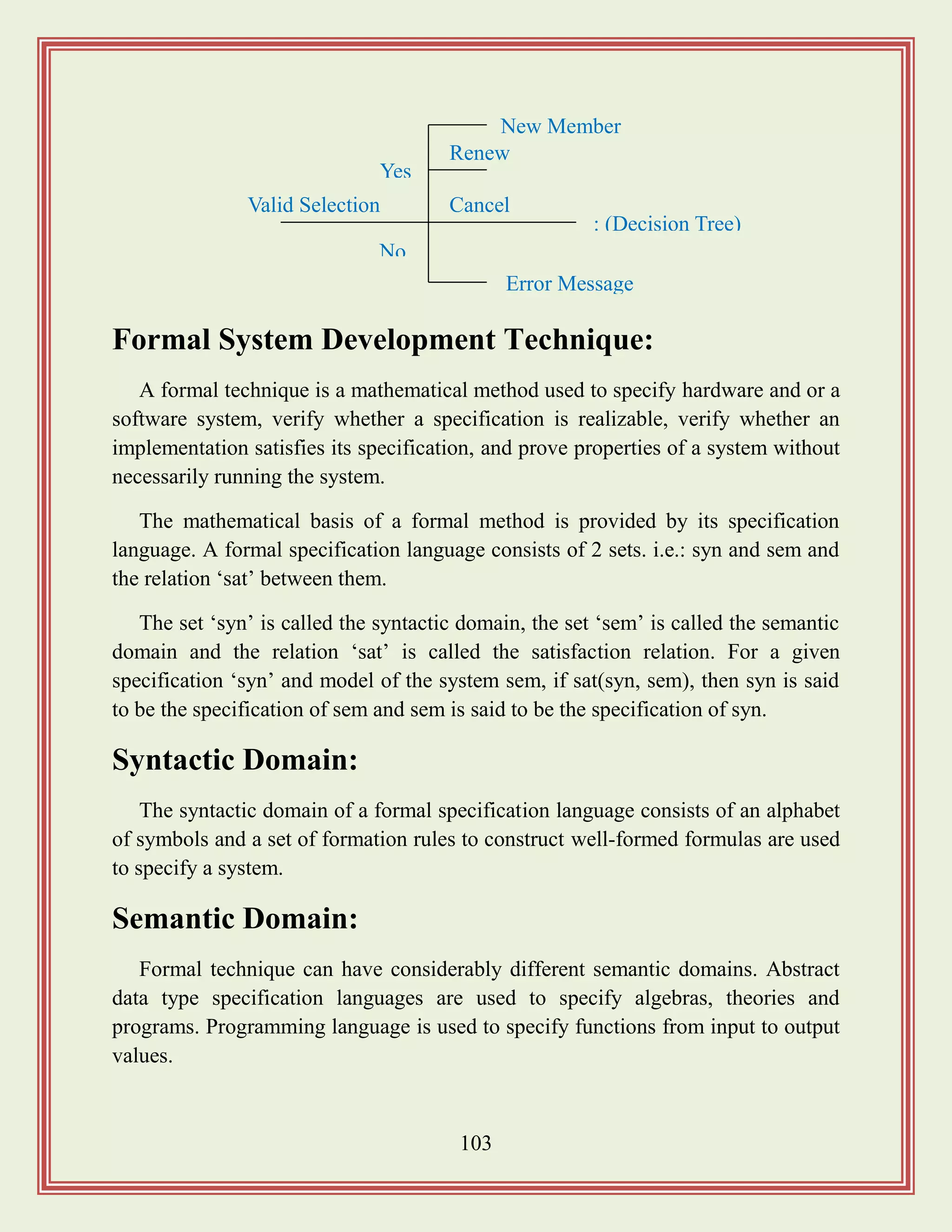 103
Formal System Development Technique:
A formal technique is a mathematical method used to specify hardware and or a
software system, verify whether a specification is realizable, verify whether an
implementation satisfies its specification, and prove properties of a system without
necessarily running the system.
The mathematical basis of a formal method is provided by its specification
language. A formal specification language consists of 2 sets. i.e.: syn and sem and
the relation „sat‟ between them.
The set „syn‟ is called the syntactic domain, the set „sem‟ is called the semantic
domain and the relation „sat‟ is called the satisfaction relation. For a given
specification „syn‟ and model of the system sem, if sat(syn, sem), then syn is said
to be the specification of sem and sem is said to be the specification of syn.
Syntactic Domain:
The syntactic domain of a formal specification language consists of an alphabet
of symbols and a set of formation rules to construct well-formed formulas are used
to specify a system.
Semantic Domain:
Formal technique can have considerably different semantic domains. Abstract
data type specification languages are used to specify algebras, theories and
programs. Programming language is used to specify functions from input to output
values.
Valid Selection
No
Error Message
Yes
New Member
Renew
Cancel
: (Decision Tree)
 