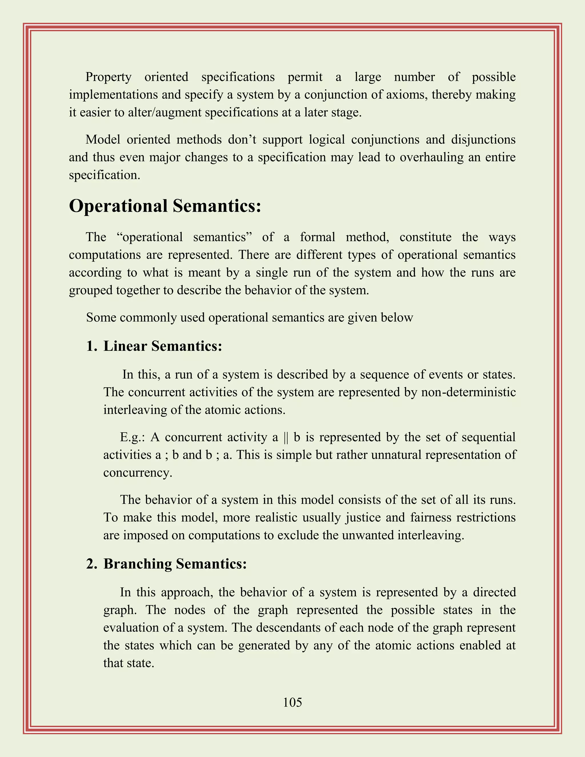 105
Property oriented specifications permit a large number of possible
implementations and specify a system by a conjunction of axioms, thereby making
it easier to alter/augment specifications at a later stage.
Model oriented methods don‟t support logical conjunctions and disjunctions
and thus even major changes to a specification may lead to overhauling an entire
specification.
Operational Semantics:
The “operational semantics” of a formal method, constitute the ways
computations are represented. There are different types of operational semantics
according to what is meant by a single run of the system and how the runs are
grouped together to describe the behavior of the system.
Some commonly used operational semantics are given below
1. Linear Semantics:
In this, a run of a system is described by a sequence of events or states.
The concurrent activities of the system are represented by non-deterministic
interleaving of the atomic actions.
E.g.: A concurrent activity a || b is represented by the set of sequential
activities a ; b and b ; a. This is simple but rather unnatural representation of
concurrency.
The behavior of a system in this model consists of the set of all its runs.
To make this model, more realistic usually justice and fairness restrictions
are imposed on computations to exclude the unwanted interleaving.
2. Branching Semantics:
In this approach, the behavior of a system is represented by a directed
graph. The nodes of the graph represented the possible states in the
evaluation of a system. The descendants of each node of the graph represent
the states which can be generated by any of the atomic actions enabled at
that state.
 