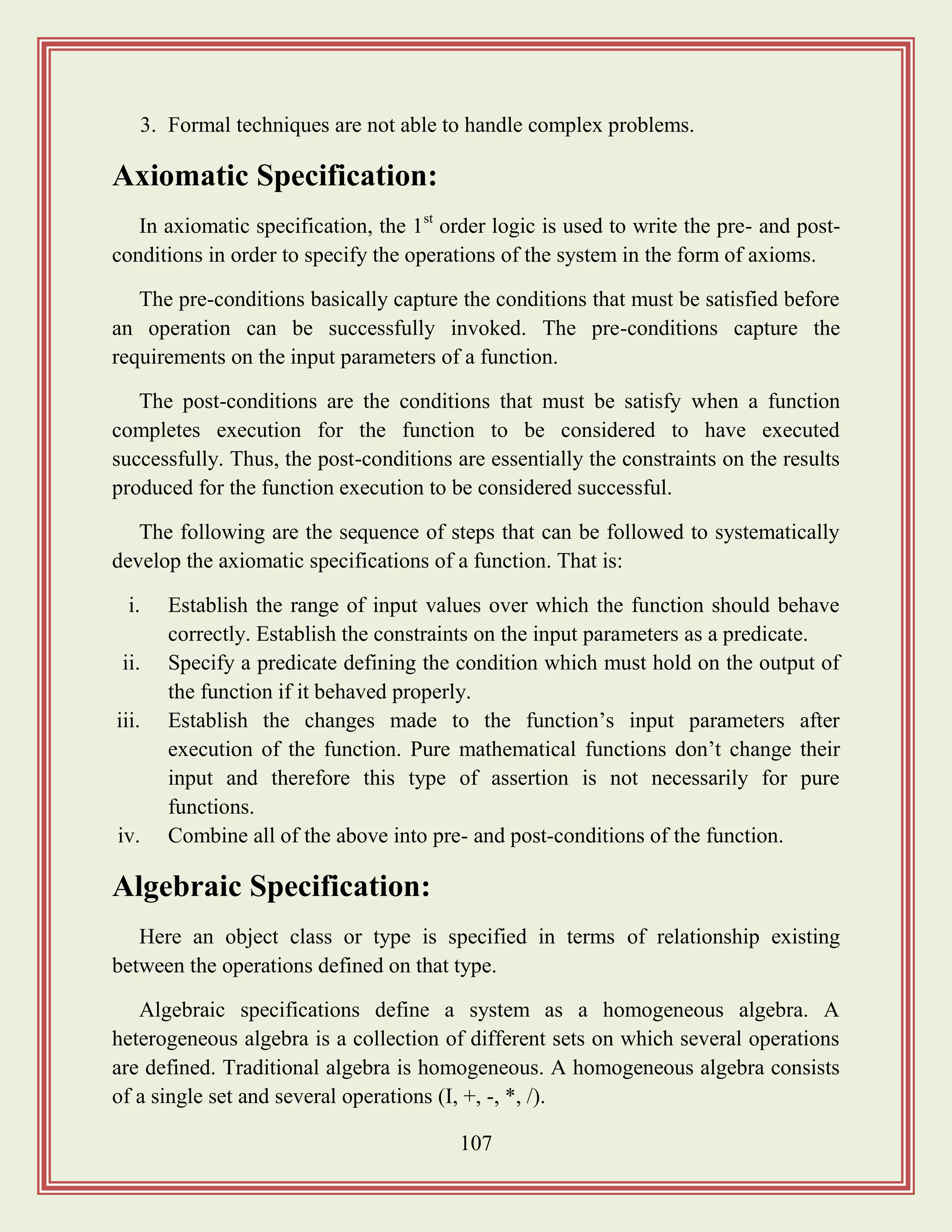 107
3. Formal techniques are not able to handle complex problems.
Axiomatic Specification:
In axiomatic specification, the 1st
order logic is used to write the pre- and post-
conditions in order to specify the operations of the system in the form of axioms.
The pre-conditions basically capture the conditions that must be satisfied before
an operation can be successfully invoked. The pre-conditions capture the
requirements on the input parameters of a function.
The post-conditions are the conditions that must be satisfy when a function
completes execution for the function to be considered to have executed
successfully. Thus, the post-conditions are essentially the constraints on the results
produced for the function execution to be considered successful.
The following are the sequence of steps that can be followed to systematically
develop the axiomatic specifications of a function. That is:
i. Establish the range of input values over which the function should behave
correctly. Establish the constraints on the input parameters as a predicate.
ii. Specify a predicate defining the condition which must hold on the output of
the function if it behaved properly.
iii. Establish the changes made to the function‟s input parameters after
execution of the function. Pure mathematical functions don‟t change their
input and therefore this type of assertion is not necessarily for pure
functions.
iv. Combine all of the above into pre- and post-conditions of the function.
Algebraic Specification:
Here an object class or type is specified in terms of relationship existing
between the operations defined on that type.
Algebraic specifications define a system as a homogeneous algebra. A
heterogeneous algebra is a collection of different sets on which several operations
are defined. Traditional algebra is homogeneous. A homogeneous algebra consists
of a single set and several operations (I, +, -, *, /).
 