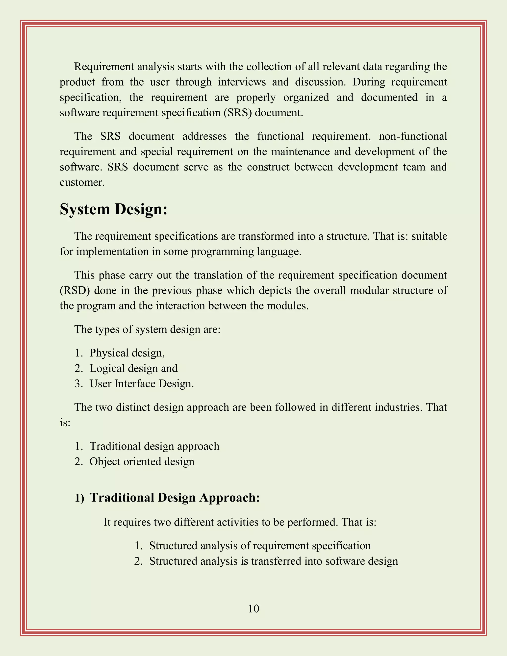 10
Requirement analysis starts with the collection of all relevant data regarding the
product from the user through interviews and discussion. During requirement
specification, the requirement are properly organized and documented in a
software requirement specification (SRS) document.
The SRS document addresses the functional requirement, non-functional
requirement and special requirement on the maintenance and development of the
software. SRS document serve as the construct between development team and
customer.
System Design:
The requirement specifications are transformed into a structure. That is: suitable
for implementation in some programming language.
This phase carry out the translation of the requirement specification document
(RSD) done in the previous phase which depicts the overall modular structure of
the program and the interaction between the modules.
The types of system design are:
1. Physical design,
2. Logical design and
3. User Interface Design.
The two distinct design approach are been followed in different industries. That
is:
1. Traditional design approach
2. Object oriented design
1) Traditional Design Approach:
It requires two different activities to be performed. That is:
1. Structured analysis of requirement specification
2. Structured analysis is transferred into software design
 