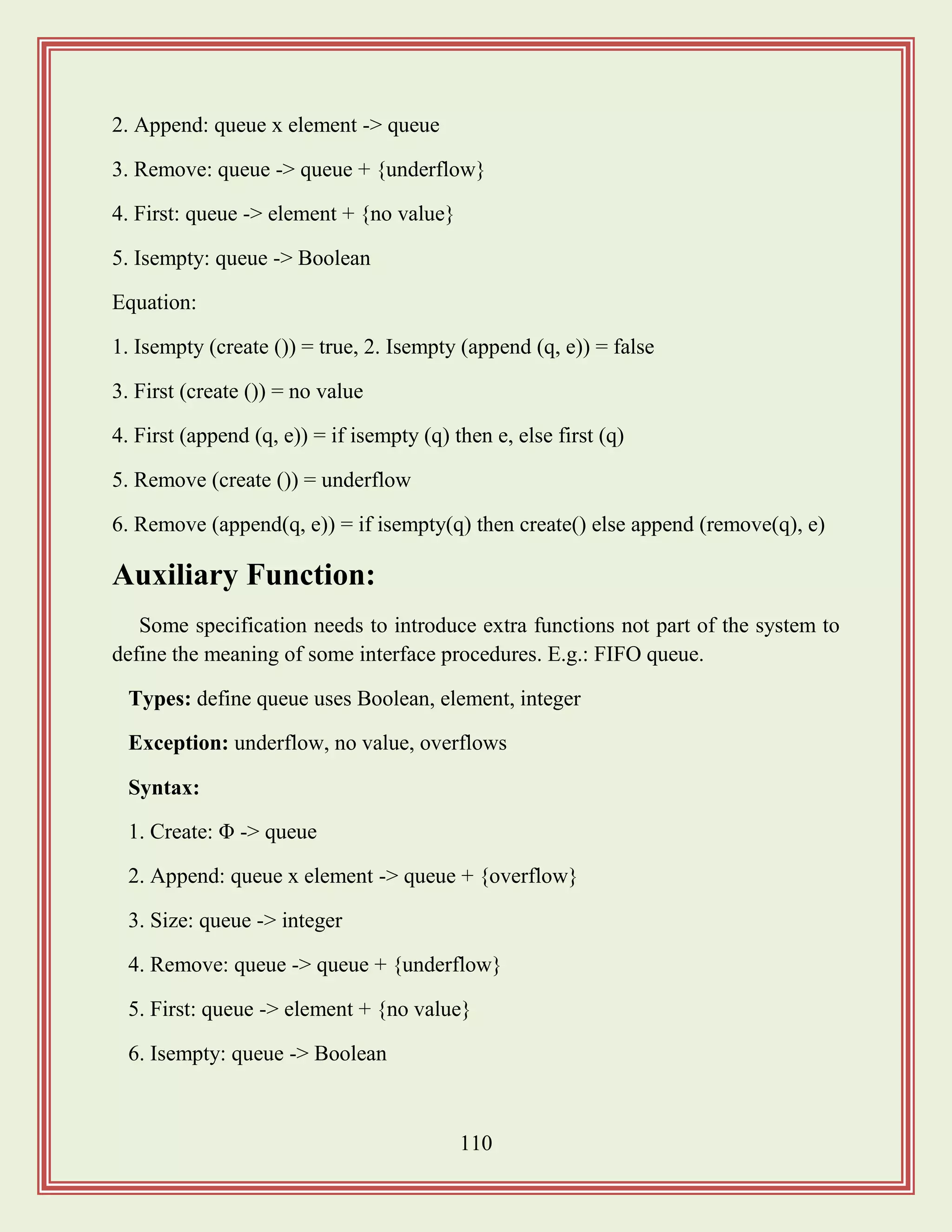110
2. Append: queue x element -> queue
3. Remove: queue -> queue + {underflow}
4. First: queue -> element + {no value}
5. Isempty: queue -> Boolean
Equation:
1. Isempty (create ()) = true, 2. Isempty (append (q, e)) = false
3. First (create ()) = no value
4. First (append (q, e)) = if isempty (q) then e, else first (q)
5. Remove (create ()) = underflow
6. Remove (append(q, e)) = if isempty(q) then create() else append (remove(q), e)
Auxiliary Function:
Some specification needs to introduce extra functions not part of the system to
define the meaning of some interface procedures. E.g.: FIFO queue.
Types: define queue uses Boolean, element, integer
Exception: underflow, no value, overflows
Syntax:
1. Create: Φ -> queue
2. Append: queue x element -> queue + {overflow}
3. Size: queue -> integer
4. Remove: queue -> queue + {underflow}
5. First: queue -> element + {no value}
6. Isempty: queue -> Boolean
 