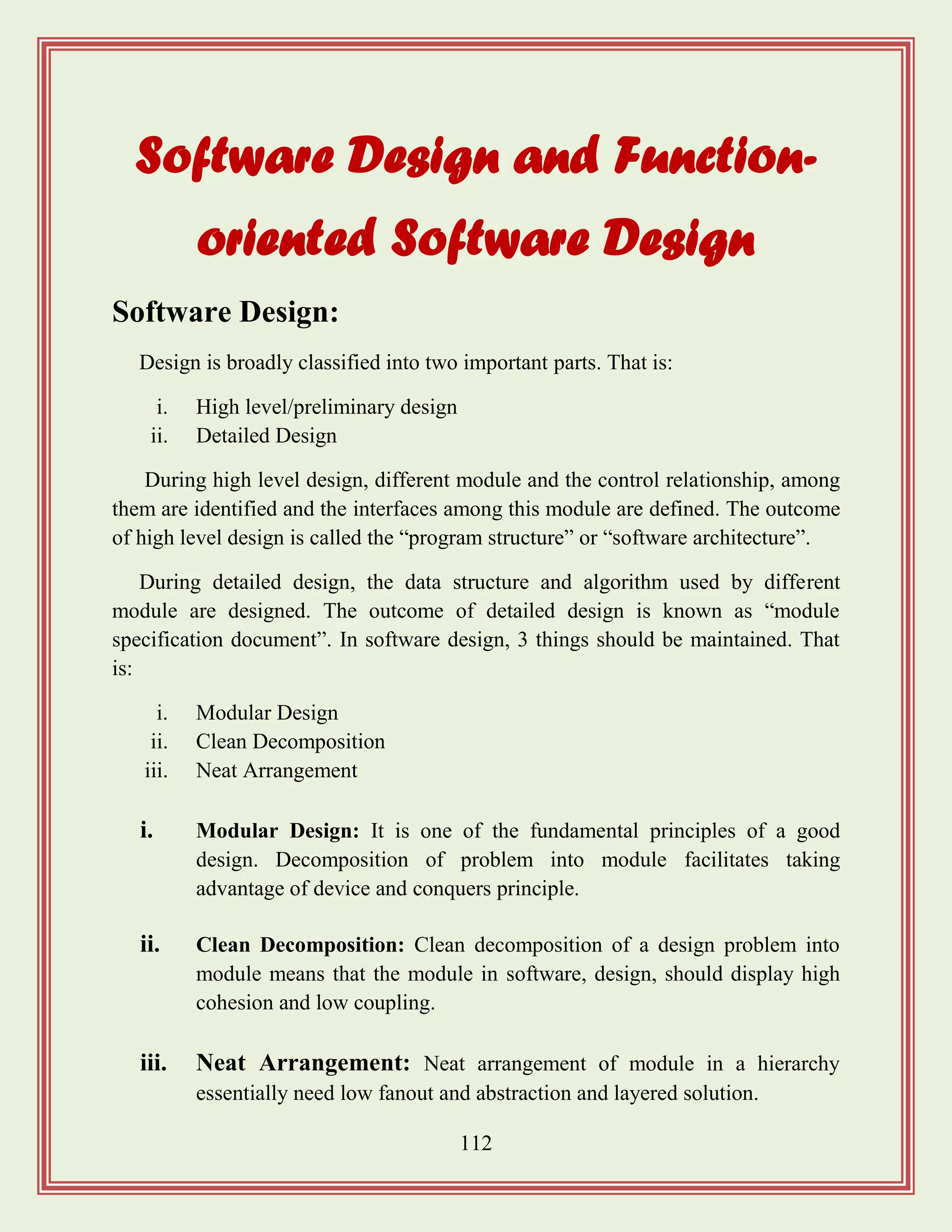 112
Software Design and Function-
oriented Software Design
Software Design:
Design is broadly classified into two important parts. That is:
i. High level/preliminary design
ii. Detailed Design
During high level design, different module and the control relationship, among
them are identified and the interfaces among this module are defined. The outcome
of high level design is called the “program structure” or “software architecture”.
During detailed design, the data structure and algorithm used by different
module are designed. The outcome of detailed design is known as “module
specification document”. In software design, 3 things should be maintained. That
is:
i. Modular Design
ii. Clean Decomposition
iii. Neat Arrangement
i. Modular Design: It is one of the fundamental principles of a good
design. Decomposition of problem into module facilitates taking
advantage of device and conquers principle.
ii. Clean Decomposition: Clean decomposition of a design problem into
module means that the module in software, design, should display high
cohesion and low coupling.
iii. Neat Arrangement: Neat arrangement of module in a hierarchy
essentially need low fanout and abstraction and layered solution.
 