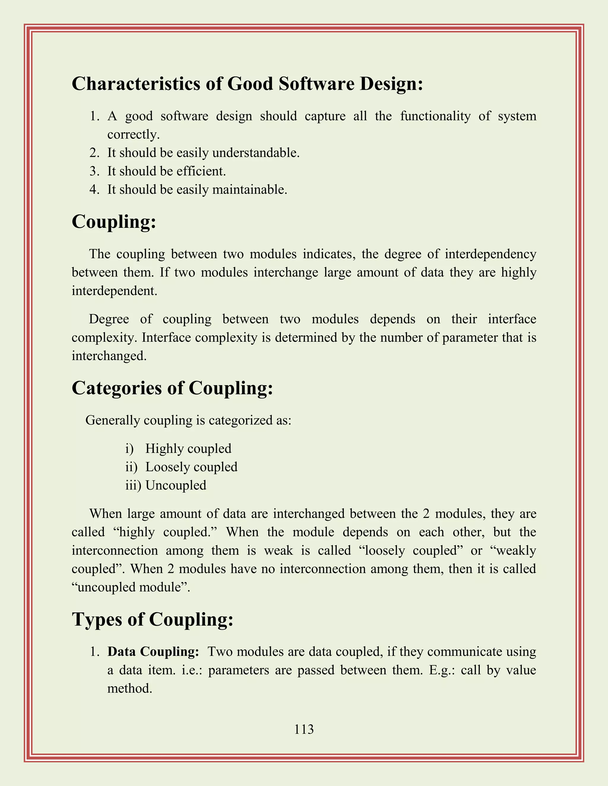 113
Characteristics of Good Software Design:
1. A good software design should capture all the functionality of system
correctly.
2. It should be easily understandable.
3. It should be efficient.
4. It should be easily maintainable.
Coupling:
The coupling between two modules indicates, the degree of interdependency
between them. If two modules interchange large amount of data they are highly
interdependent.
Degree of coupling between two modules depends on their interface
complexity. Interface complexity is determined by the number of parameter that is
interchanged.
Categories of Coupling:
Generally coupling is categorized as:
i) Highly coupled
ii) Loosely coupled
iii) Uncoupled
When large amount of data are interchanged between the 2 modules, they are
called “highly coupled.” When the module depends on each other, but the
interconnection among them is weak is called “loosely coupled” or “weakly
coupled”. When 2 modules have no interconnection among them, then it is called
“uncoupled module”.
Types of Coupling:
1. Data Coupling: Two modules are data coupled, if they communicate using
a data item. i.e.: parameters are passed between them. E.g.: call by value
method.
 