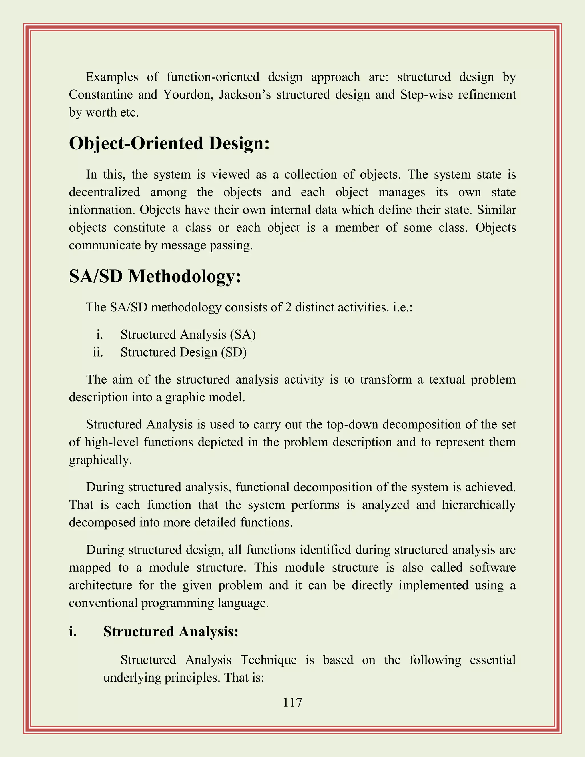 117
Examples of function-oriented design approach are: structured design by
Constantine and Yourdon, Jackson‟s structured design and Step-wise refinement
by worth etc.
Object-Oriented Design:
In this, the system is viewed as a collection of objects. The system state is
decentralized among the objects and each object manages its own state
information. Objects have their own internal data which define their state. Similar
objects constitute a class or each object is a member of some class. Objects
communicate by message passing.
SA/SD Methodology:
The SA/SD methodology consists of 2 distinct activities. i.e.:
i. Structured Analysis (SA)
ii. Structured Design (SD)
The aim of the structured analysis activity is to transform a textual problem
description into a graphic model.
Structured Analysis is used to carry out the top-down decomposition of the set
of high-level functions depicted in the problem description and to represent them
graphically.
During structured analysis, functional decomposition of the system is achieved.
That is each function that the system performs is analyzed and hierarchically
decomposed into more detailed functions.
During structured design, all functions identified during structured analysis are
mapped to a module structure. This module structure is also called software
architecture for the given problem and it can be directly implemented using a
conventional programming language.
i. Structured Analysis:
Structured Analysis Technique is based on the following essential
underlying principles. That is:
 