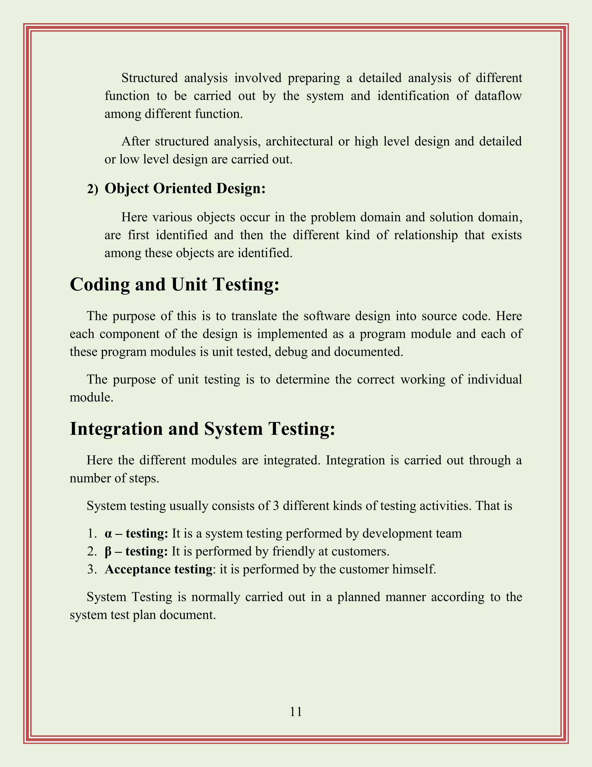 11
Structured analysis involved preparing a detailed analysis of different
function to be carried out by the system and identification of dataflow
among different function.
After structured analysis, architectural or high level design and detailed
or low level design are carried out.
2) Object Oriented Design:
Here various objects occur in the problem domain and solution domain,
are first identified and then the different kind of relationship that exists
among these objects are identified.
Coding and Unit Testing:
The purpose of this is to translate the software design into source code. Here
each component of the design is implemented as a program module and each of
these program modules is unit tested, debug and documented.
The purpose of unit testing is to determine the correct working of individual
module.
Integration and System Testing:
Here the different modules are integrated. Integration is carried out through a
number of steps.
System testing usually consists of 3 different kinds of testing activities. That is
1. α – testing: It is a system testing performed by development team
2. β – testing: It is performed by friendly at customers.
3. Acceptance testing: it is performed by the customer himself.
System Testing is normally carried out in a planned manner according to the
system test plan document.
 