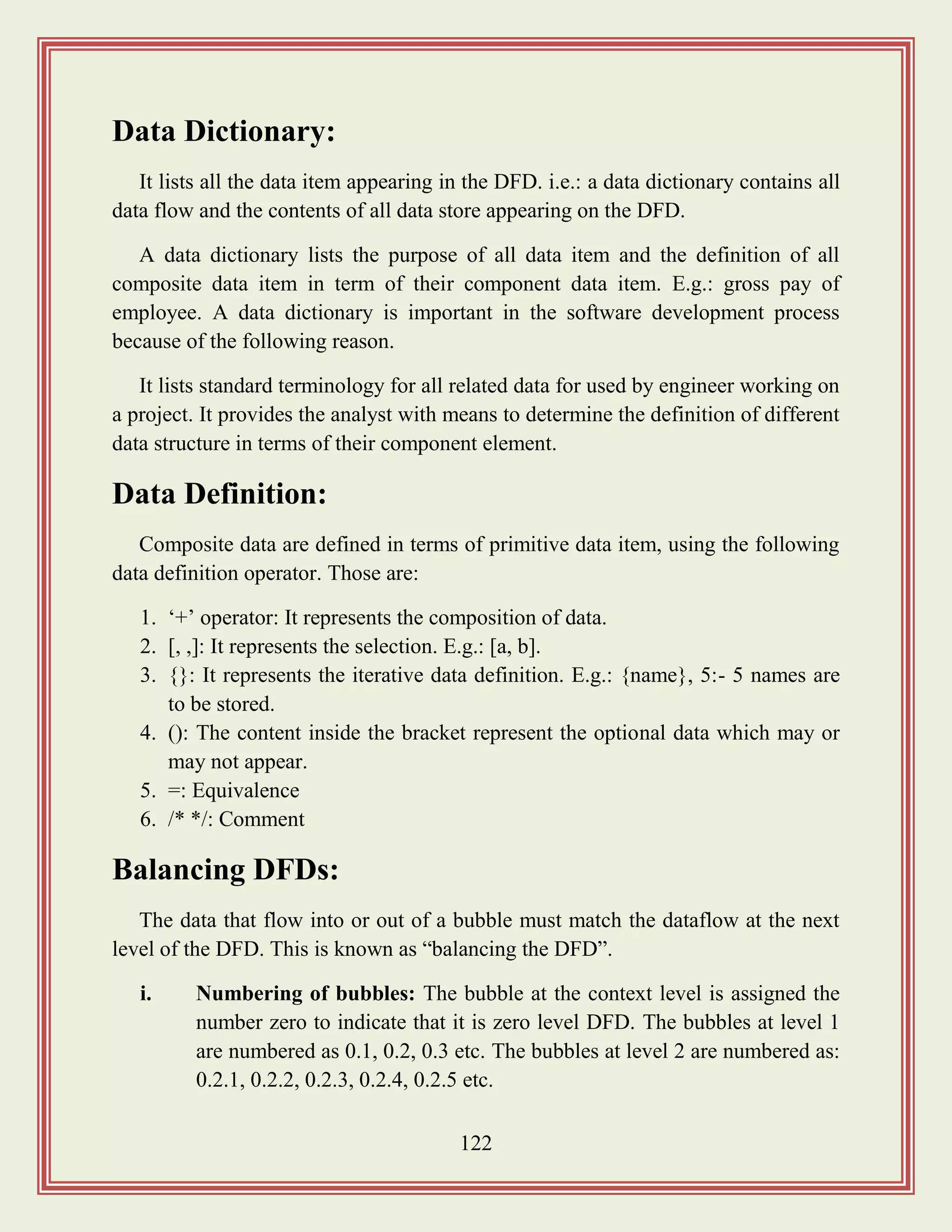122
Data Dictionary:
It lists all the data item appearing in the DFD. i.e.: a data dictionary contains all
data flow and the contents of all data store appearing on the DFD.
A data dictionary lists the purpose of all data item and the definition of all
composite data item in term of their component data item. E.g.: gross pay of
employee. A data dictionary is important in the software development process
because of the following reason.
It lists standard terminology for all related data for used by engineer working on
a project. It provides the analyst with means to determine the definition of different
data structure in terms of their component element.
Data Definition:
Composite data are defined in terms of primitive data item, using the following
data definition operator. Those are:
1. „+‟ operator: It represents the composition of data.
2. [, ,]: It represents the selection. E.g.: [a, b].
3. {}: It represents the iterative data definition. E.g.: {name}, 5:- 5 names are
to be stored.
4. (): The content inside the bracket represent the optional data which may or
may not appear.
5. =: Equivalence
6. /* */: Comment
Balancing DFDs:
The data that flow into or out of a bubble must match the dataflow at the next
level of the DFD. This is known as “balancing the DFD”.
i. Numbering of bubbles: The bubble at the context level is assigned the
number zero to indicate that it is zero level DFD. The bubbles at level 1
are numbered as 0.1, 0.2, 0.3 etc. The bubbles at level 2 are numbered as:
0.2.1, 0.2.2, 0.2.3, 0.2.4, 0.2.5 etc.
 