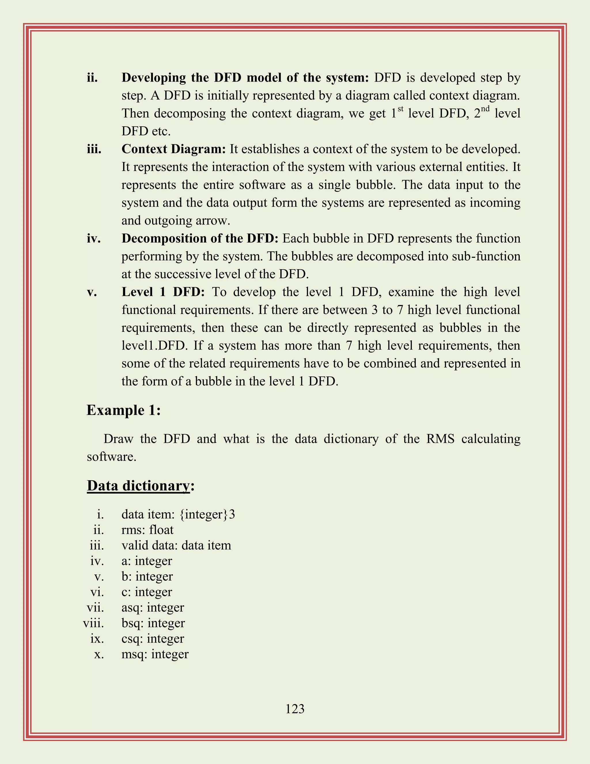 123
ii. Developing the DFD model of the system: DFD is developed step by
step. A DFD is initially represented by a diagram called context diagram.
Then decomposing the context diagram, we get 1st
level DFD, 2nd
level
DFD etc.
iii. Context Diagram: It establishes a context of the system to be developed.
It represents the interaction of the system with various external entities. It
represents the entire software as a single bubble. The data input to the
system and the data output form the systems are represented as incoming
and outgoing arrow.
iv. Decomposition of the DFD: Each bubble in DFD represents the function
performing by the system. The bubbles are decomposed into sub-function
at the successive level of the DFD.
v. Level 1 DFD: To develop the level 1 DFD, examine the high level
functional requirements. If there are between 3 to 7 high level functional
requirements, then these can be directly represented as bubbles in the
level1.DFD. If a system has more than 7 high level requirements, then
some of the related requirements have to be combined and represented in
the form of a bubble in the level 1 DFD.
Example 1:
Draw the DFD and what is the data dictionary of the RMS calculating
software.
Data dictionary:
i. data item: {integer}3
ii. rms: float
iii. valid data: data item
iv. a: integer
v. b: integer
vi. c: integer
vii. asq: integer
viii. bsq: integer
ix. csq: integer
x. msq: integer
 