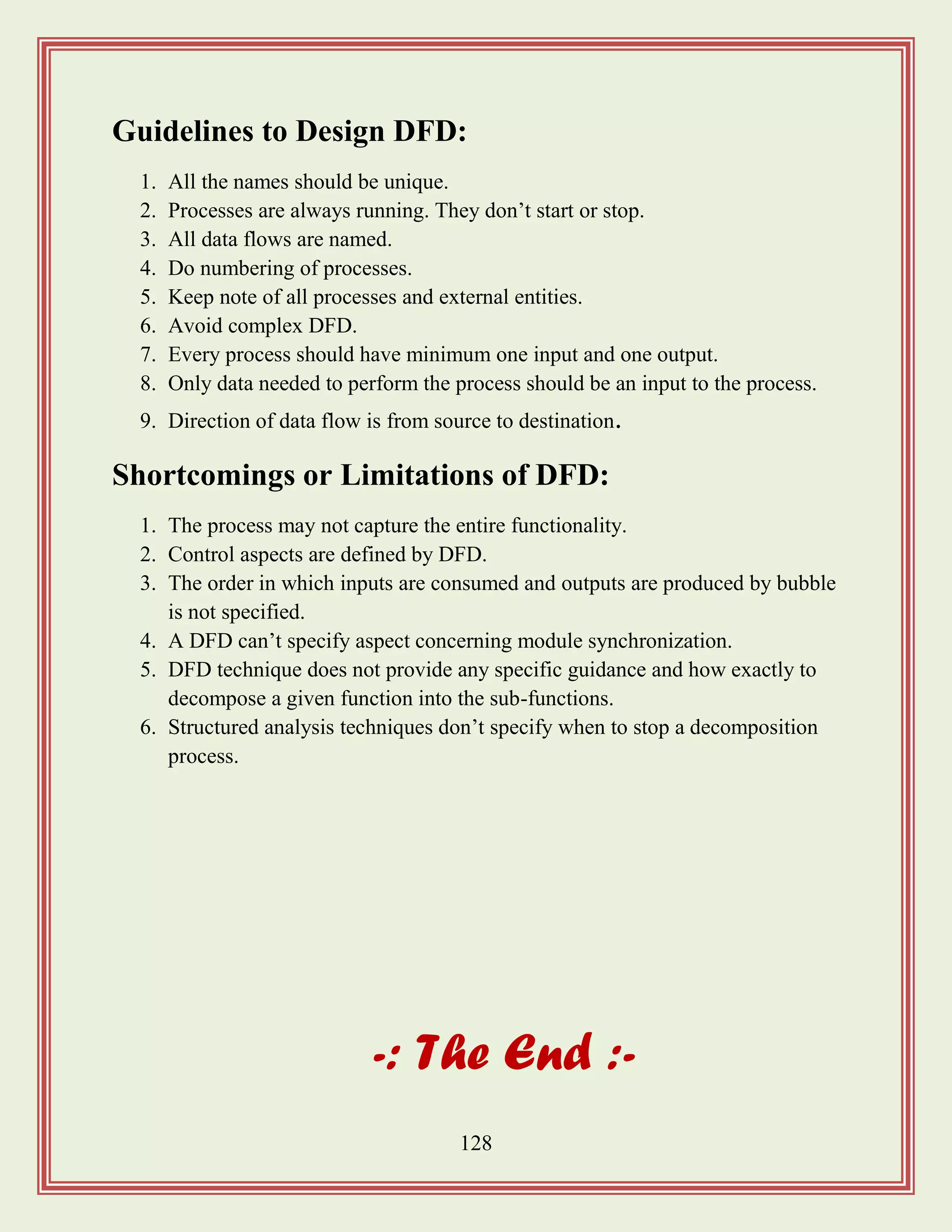 128
Guidelines to Design DFD:
1. All the names should be unique.
2. Processes are always running. They don‟t start or stop.
3. All data flows are named.
4. Do numbering of processes.
5. Keep note of all processes and external entities.
6. Avoid complex DFD.
7. Every process should have minimum one input and one output.
8. Only data needed to perform the process should be an input to the process.
9. Direction of data flow is from source to destination.
Shortcomings or Limitations of DFD:
1. The process may not capture the entire functionality.
2. Control aspects are defined by DFD.
3. The order in which inputs are consumed and outputs are produced by bubble
is not specified.
4. A DFD can‟t specify aspect concerning module synchronization.
5. DFD technique does not provide any specific guidance and how exactly to
decompose a given function into the sub-functions.
6. Structured analysis techniques don‟t specify when to stop a decomposition
process.
-: The End :-
 