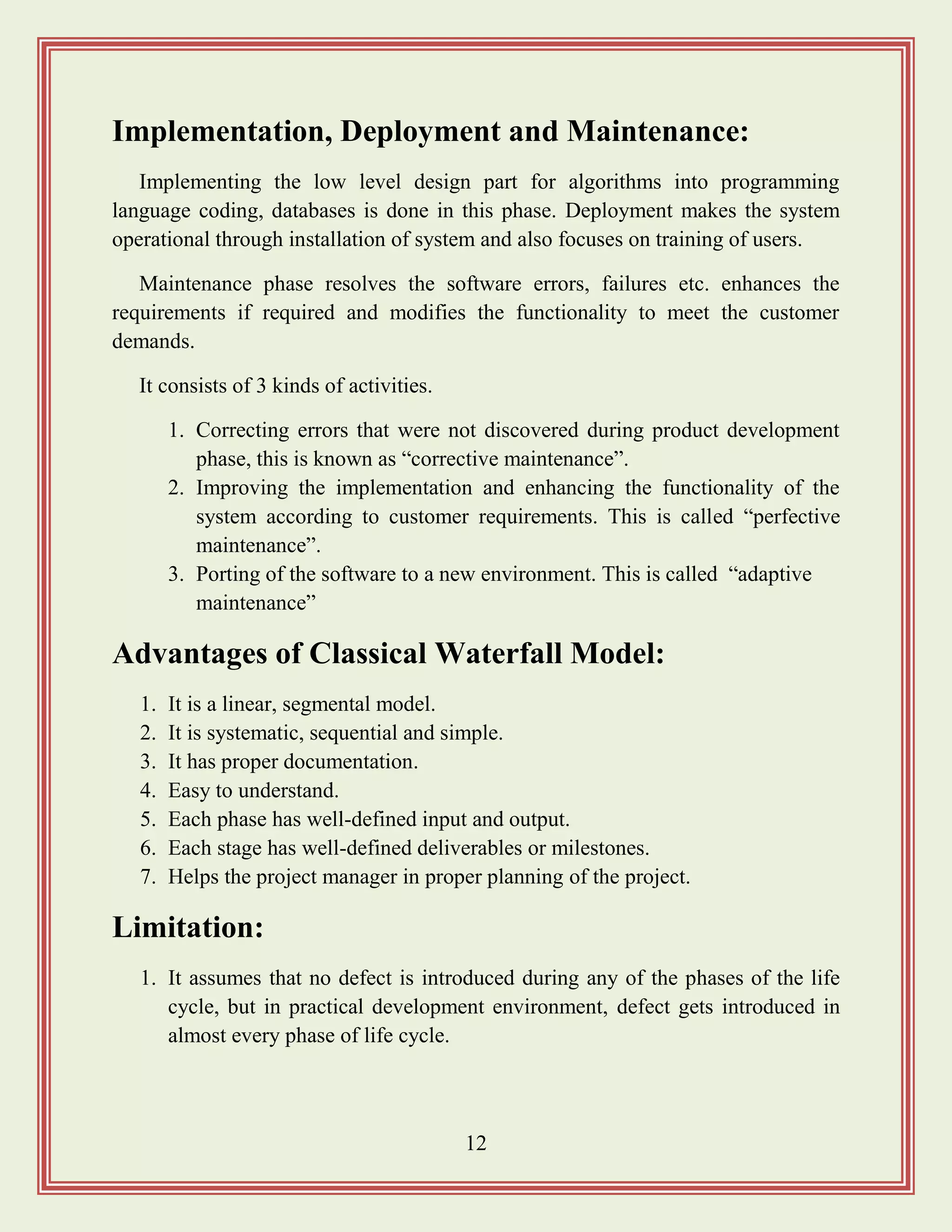 12
Implementation, Deployment and Maintenance:
Implementing the low level design part for algorithms into programming
language coding, databases is done in this phase. Deployment makes the system
operational through installation of system and also focuses on training of users.
Maintenance phase resolves the software errors, failures etc. enhances the
requirements if required and modifies the functionality to meet the customer
demands.
It consists of 3 kinds of activities.
1. Correcting errors that were not discovered during product development
phase, this is known as “corrective maintenance”.
2. Improving the implementation and enhancing the functionality of the
system according to customer requirements. This is called “perfective
maintenance”.
3. Porting of the software to a new environment. This is called “adaptive
maintenance”
Advantages of Classical Waterfall Model:
1. It is a linear, segmental model.
2. It is systematic, sequential and simple.
3. It has proper documentation.
4. Easy to understand.
5. Each phase has well-defined input and output.
6. Each stage has well-defined deliverables or milestones.
7. Helps the project manager in proper planning of the project.
Limitation:
1. It assumes that no defect is introduced during any of the phases of the life
cycle, but in practical development environment, defect gets introduced in
almost every phase of life cycle.
 