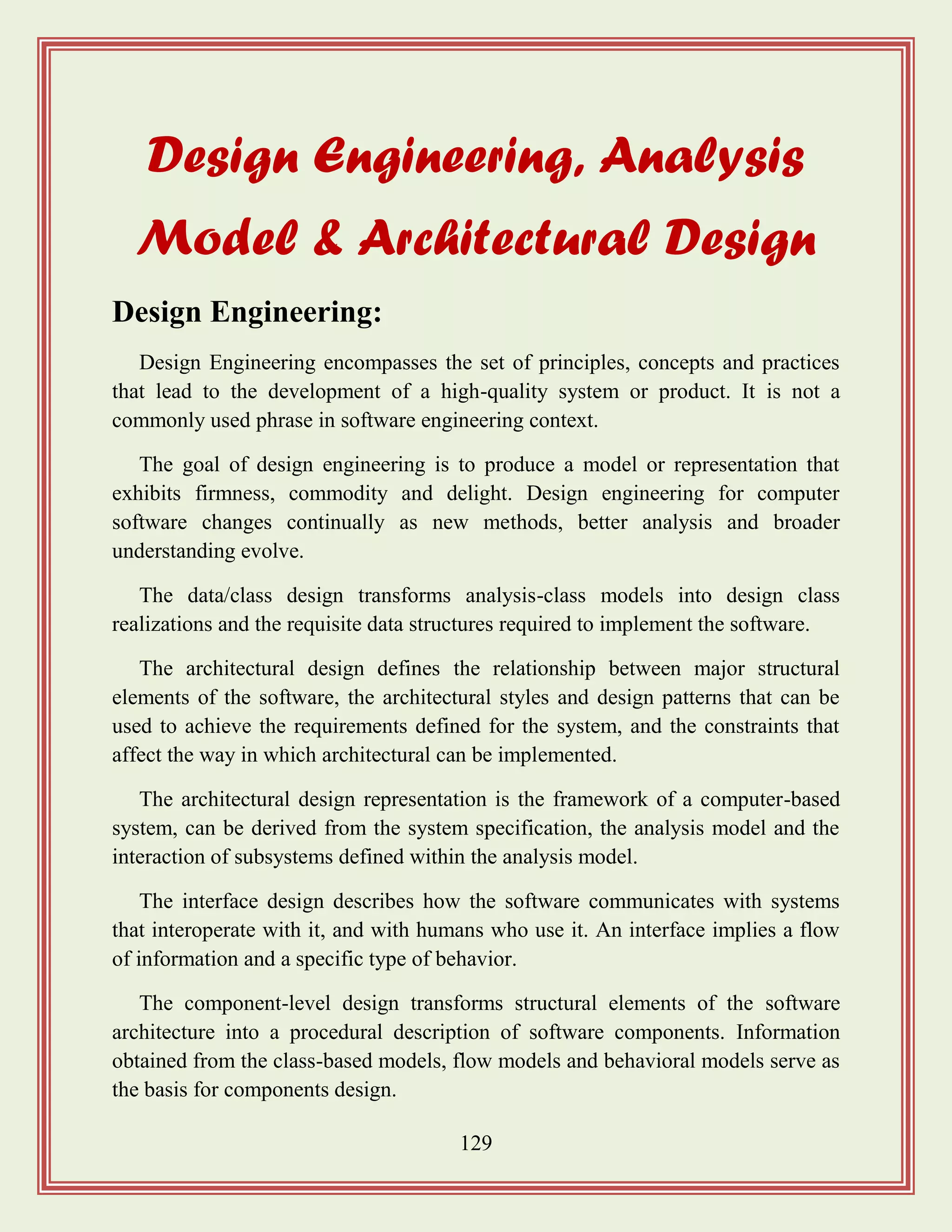 129
Design Engineering, Analysis
Model & Architectural Design
Design Engineering:
Design Engineering encompasses the set of principles, concepts and practices
that lead to the development of a high-quality system or product. It is not a
commonly used phrase in software engineering context.
The goal of design engineering is to produce a model or representation that
exhibits firmness, commodity and delight. Design engineering for computer
software changes continually as new methods, better analysis and broader
understanding evolve.
The data/class design transforms analysis-class models into design class
realizations and the requisite data structures required to implement the software.
The architectural design defines the relationship between major structural
elements of the software, the architectural styles and design patterns that can be
used to achieve the requirements defined for the system, and the constraints that
affect the way in which architectural can be implemented.
The architectural design representation is the framework of a computer-based
system, can be derived from the system specification, the analysis model and the
interaction of subsystems defined within the analysis model.
The interface design describes how the software communicates with systems
that interoperate with it, and with humans who use it. An interface implies a flow
of information and a specific type of behavior.
The component-level design transforms structural elements of the software
architecture into a procedural description of software components. Information
obtained from the class-based models, flow models and behavioral models serve as
the basis for components design.
 