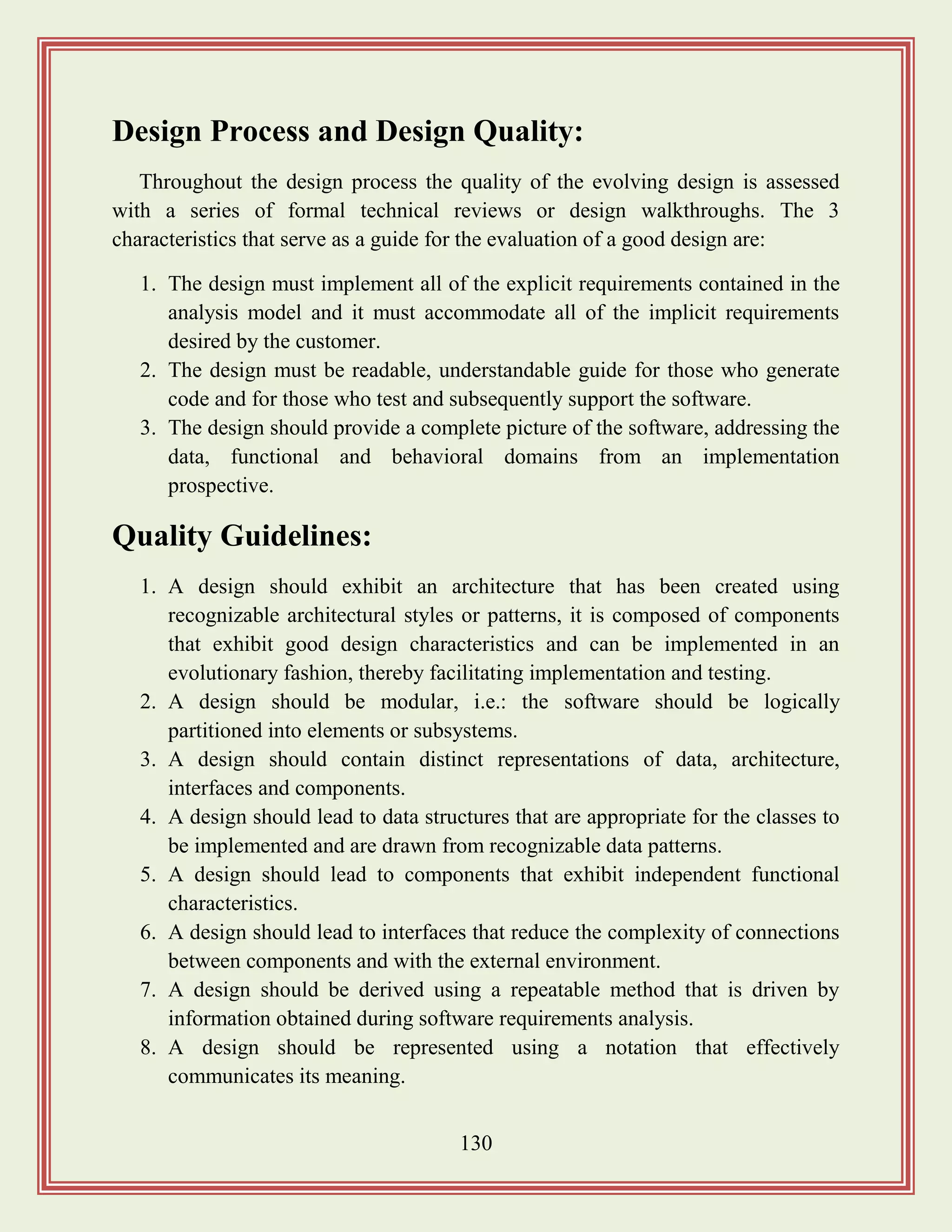 130
Design Process and Design Quality:
Throughout the design process the quality of the evolving design is assessed
with a series of formal technical reviews or design walkthroughs. The 3
characteristics that serve as a guide for the evaluation of a good design are:
1. The design must implement all of the explicit requirements contained in the
analysis model and it must accommodate all of the implicit requirements
desired by the customer.
2. The design must be readable, understandable guide for those who generate
code and for those who test and subsequently support the software.
3. The design should provide a complete picture of the software, addressing the
data, functional and behavioral domains from an implementation
prospective.
Quality Guidelines:
1. A design should exhibit an architecture that has been created using
recognizable architectural styles or patterns, it is composed of components
that exhibit good design characteristics and can be implemented in an
evolutionary fashion, thereby facilitating implementation and testing.
2. A design should be modular, i.e.: the software should be logically
partitioned into elements or subsystems.
3. A design should contain distinct representations of data, architecture,
interfaces and components.
4. A design should lead to data structures that are appropriate for the classes to
be implemented and are drawn from recognizable data patterns.
5. A design should lead to components that exhibit independent functional
characteristics.
6. A design should lead to interfaces that reduce the complexity of connections
between components and with the external environment.
7. A design should be derived using a repeatable method that is driven by
information obtained during software requirements analysis.
8. A design should be represented using a notation that effectively
communicates its meaning.
 