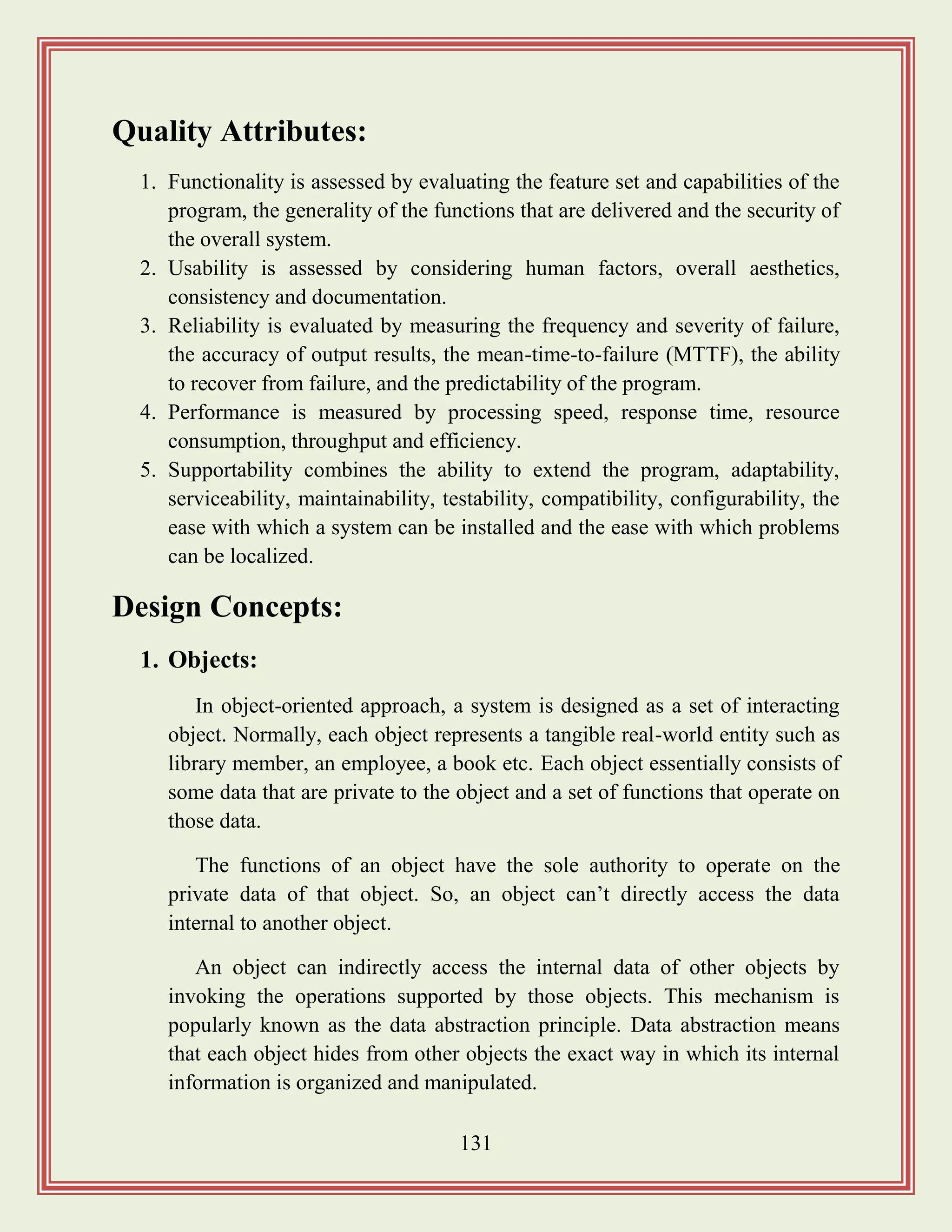 131
Quality Attributes:
1. Functionality is assessed by evaluating the feature set and capabilities of the
program, the generality of the functions that are delivered and the security of
the overall system.
2. Usability is assessed by considering human factors, overall aesthetics,
consistency and documentation.
3. Reliability is evaluated by measuring the frequency and severity of failure,
the accuracy of output results, the mean-time-to-failure (MTTF), the ability
to recover from failure, and the predictability of the program.
4. Performance is measured by processing speed, response time, resource
consumption, throughput and efficiency.
5. Supportability combines the ability to extend the program, adaptability,
serviceability, maintainability, testability, compatibility, configurability, the
ease with which a system can be installed and the ease with which problems
can be localized.
Design Concepts:
1. Objects:
In object-oriented approach, a system is designed as a set of interacting
object. Normally, each object represents a tangible real-world entity such as
library member, an employee, a book etc. Each object essentially consists of
some data that are private to the object and a set of functions that operate on
those data.
The functions of an object have the sole authority to operate on the
private data of that object. So, an object can‟t directly access the data
internal to another object.
An object can indirectly access the internal data of other objects by
invoking the operations supported by those objects. This mechanism is
popularly known as the data abstraction principle. Data abstraction means
that each object hides from other objects the exact way in which its internal
information is organized and manipulated.
 