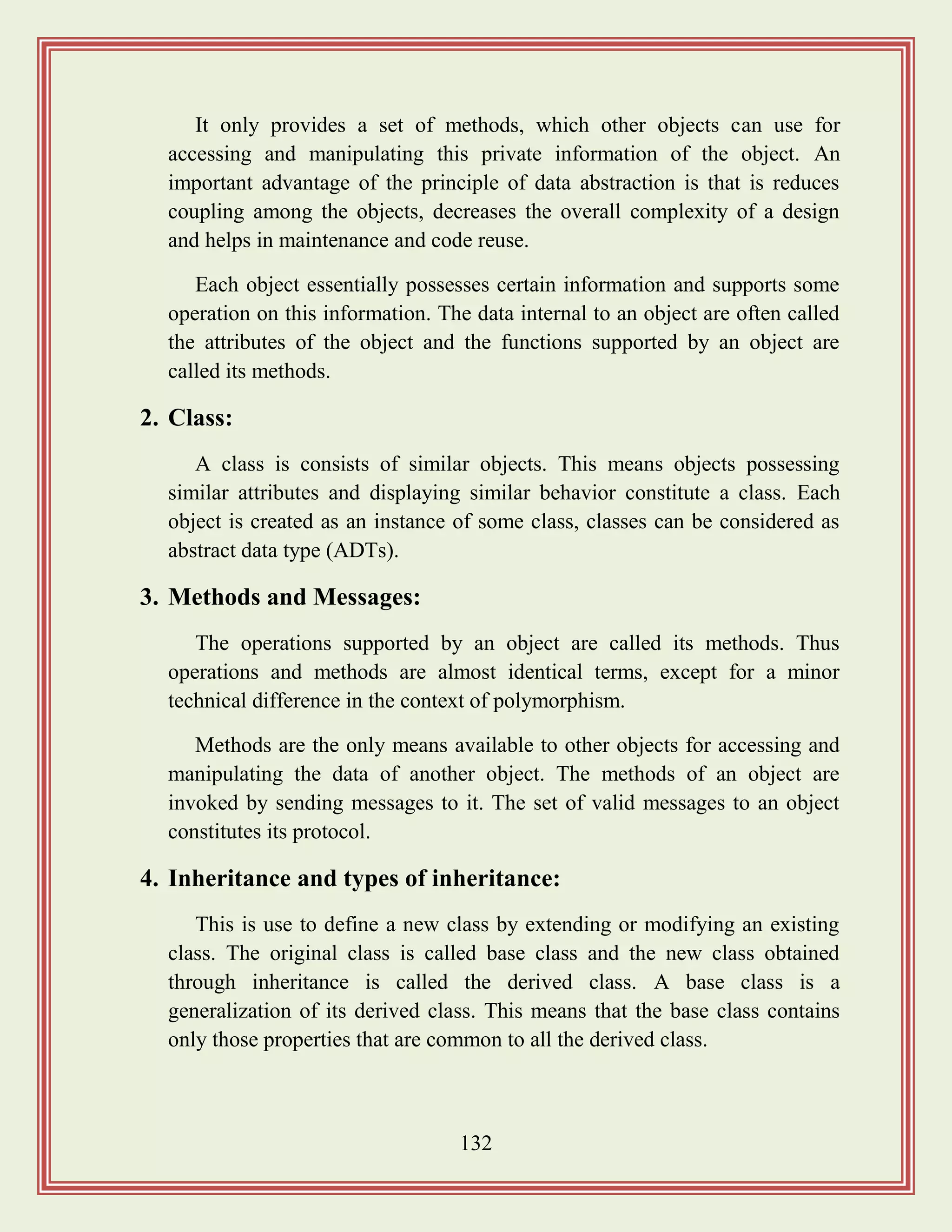 132
It only provides a set of methods, which other objects can use for
accessing and manipulating this private information of the object. An
important advantage of the principle of data abstraction is that is reduces
coupling among the objects, decreases the overall complexity of a design
and helps in maintenance and code reuse.
Each object essentially possesses certain information and supports some
operation on this information. The data internal to an object are often called
the attributes of the object and the functions supported by an object are
called its methods.
2. Class:
A class is consists of similar objects. This means objects possessing
similar attributes and displaying similar behavior constitute a class. Each
object is created as an instance of some class, classes can be considered as
abstract data type (ADTs).
3. Methods and Messages:
The operations supported by an object are called its methods. Thus
operations and methods are almost identical terms, except for a minor
technical difference in the context of polymorphism.
Methods are the only means available to other objects for accessing and
manipulating the data of another object. The methods of an object are
invoked by sending messages to it. The set of valid messages to an object
constitutes its protocol.
4. Inheritance and types of inheritance:
This is use to define a new class by extending or modifying an existing
class. The original class is called base class and the new class obtained
through inheritance is called the derived class. A base class is a
generalization of its derived class. This means that the base class contains
only those properties that are common to all the derived class.
 