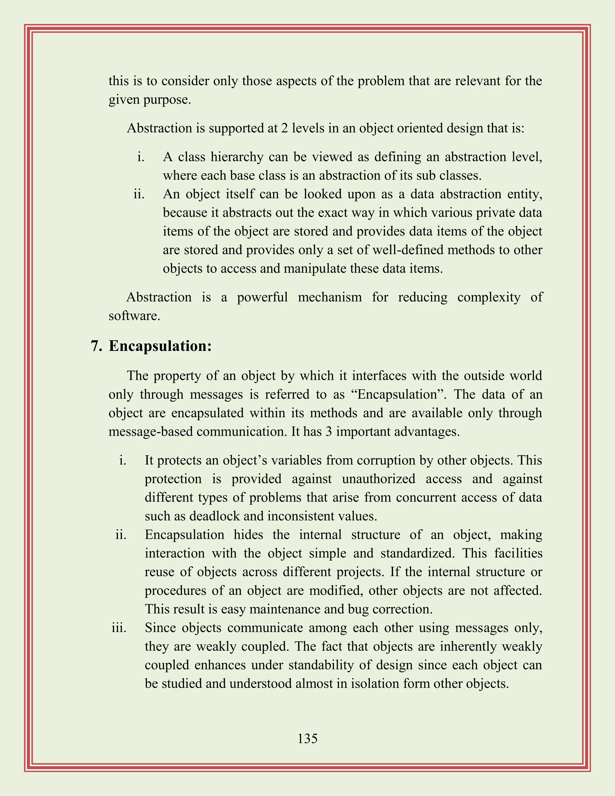 135
this is to consider only those aspects of the problem that are relevant for the
given purpose.
Abstraction is supported at 2 levels in an object oriented design that is:
i. A class hierarchy can be viewed as defining an abstraction level,
where each base class is an abstraction of its sub classes.
ii. An object itself can be looked upon as a data abstraction entity,
because it abstracts out the exact way in which various private data
items of the object are stored and provides data items of the object
are stored and provides only a set of well-defined methods to other
objects to access and manipulate these data items.
Abstraction is a powerful mechanism for reducing complexity of
software.
7. Encapsulation:
The property of an object by which it interfaces with the outside world
only through messages is referred to as “Encapsulation”. The data of an
object are encapsulated within its methods and are available only through
message-based communication. It has 3 important advantages.
i. It protects an object‟s variables from corruption by other objects. This
protection is provided against unauthorized access and against
different types of problems that arise from concurrent access of data
such as deadlock and inconsistent values.
ii. Encapsulation hides the internal structure of an object, making
interaction with the object simple and standardized. This facilities
reuse of objects across different projects. If the internal structure or
procedures of an object are modified, other objects are not affected.
This result is easy maintenance and bug correction.
iii. Since objects communicate among each other using messages only,
they are weakly coupled. The fact that objects are inherently weakly
coupled enhances under standability of design since each object can
be studied and understood almost in isolation form other objects.
 
